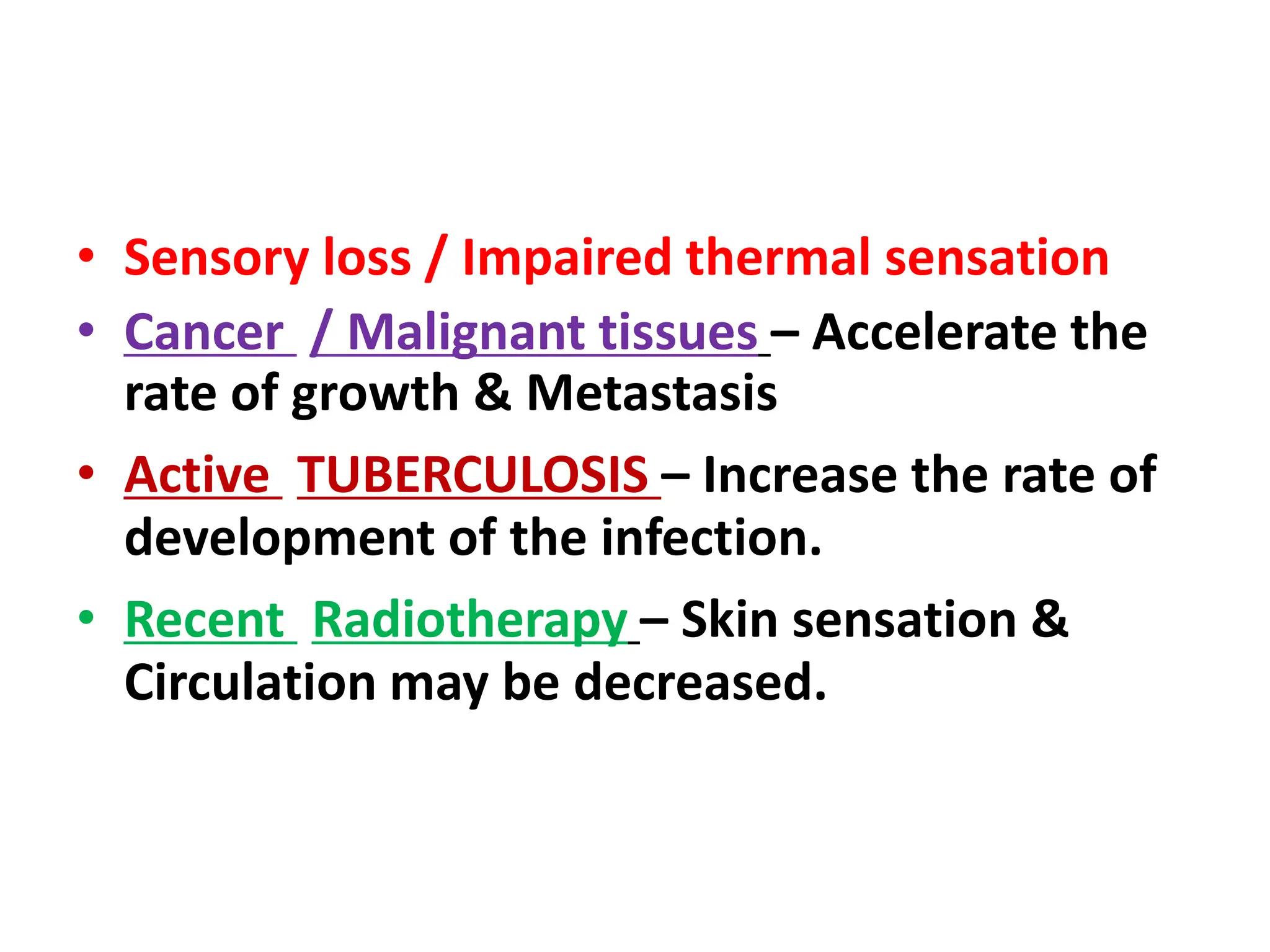 • Sensory loss / Impaired thermal sensation
• Cancer / Malignant tissues – Accelerate the
rate of growth & Metastasis
• Active TUBERCULOSIS – Increase the rate of
development of the infection.
• Recent Radiotherapy – Skin sensation &
Circulation may be decreased.
 