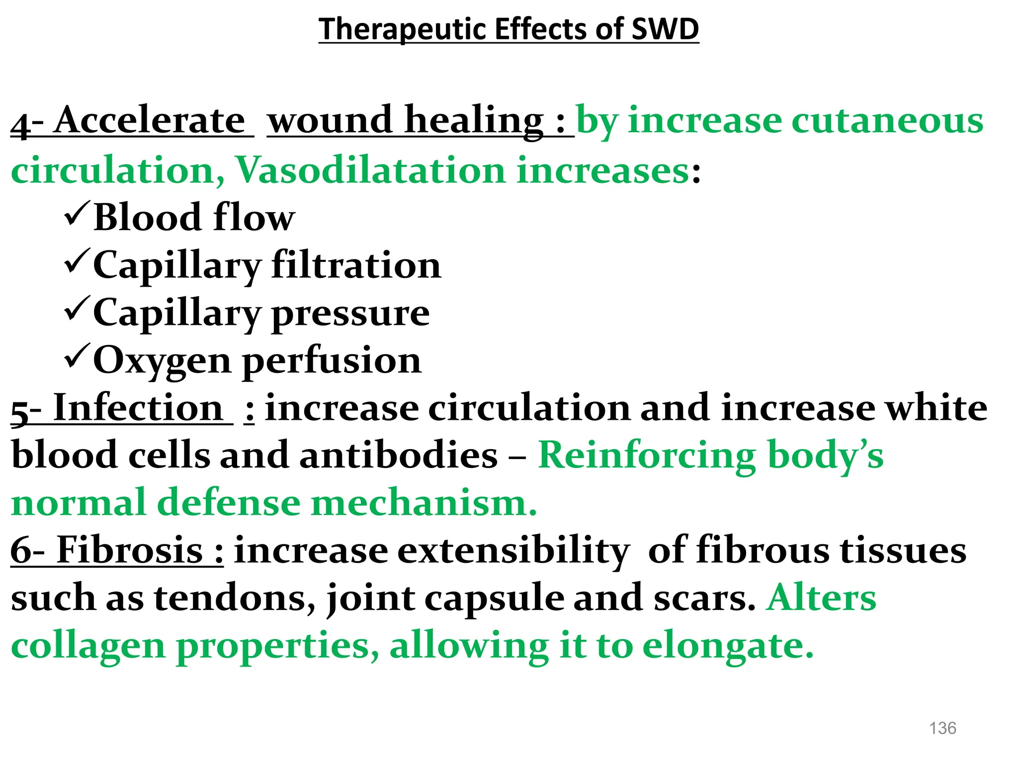 Therapeutic Effects of SWD
136
4- Accelerate wound healing : by increase cutaneous
circulation, Vasodilatation increases:
Blood flow
Capillary filtration
Capillary pressure
Oxygen perfusion
5- Infection : increase circulation and increase white
blood cells and antibodies – Reinforcing body’s
normal defense mechanism.
6- Fibrosis : increase extensibility of fibrous tissues
such as tendons, joint capsule and scars. Alters
collagen properties, allowing it to elongate.
 