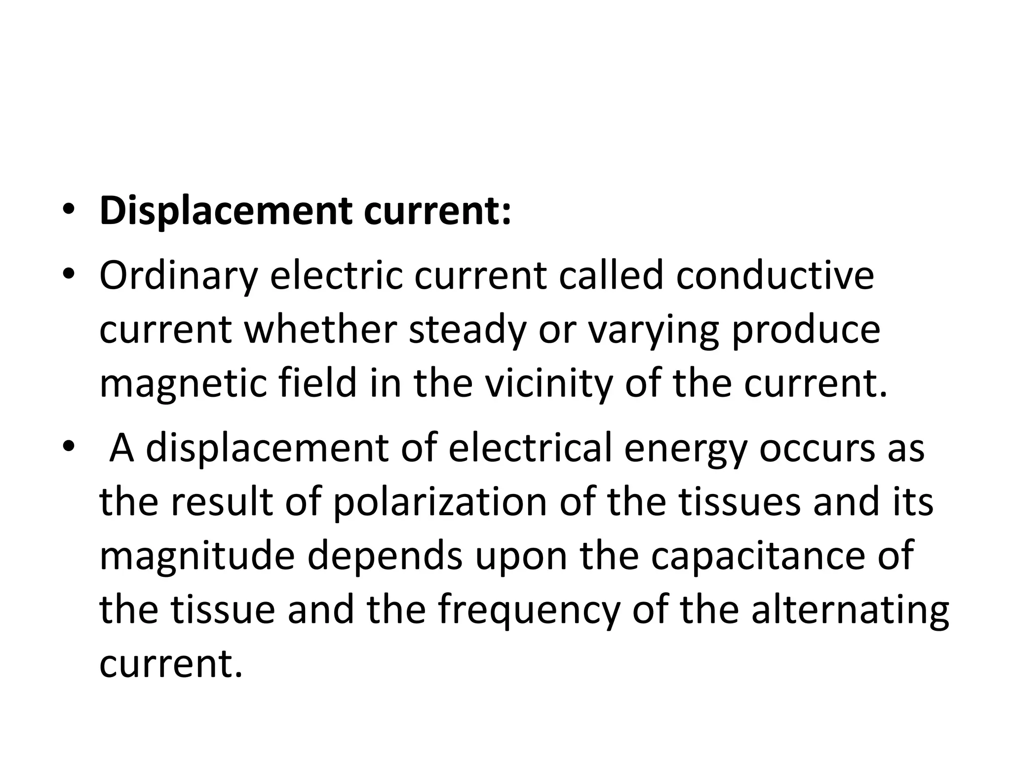 • Displacement current:
• Ordinary electric current called conductive
current whether steady or varying produce
magnetic field in the vicinity of the current.
• A displacement of electrical energy occurs as
the result of polarization of the tissues and its
magnitude depends upon the capacitance of
the tissue and the frequency of the alternating
current.
 