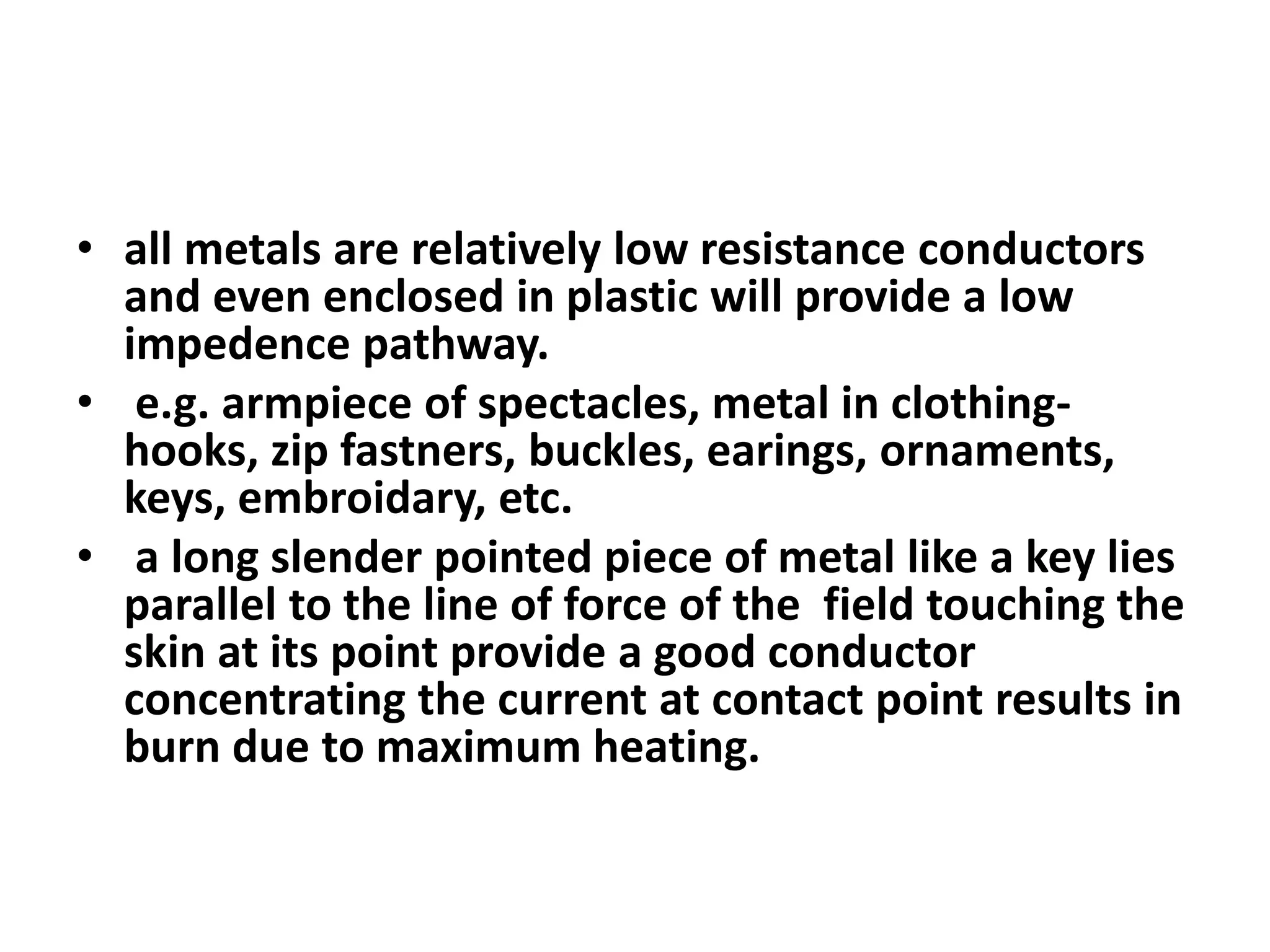 • all metals are relatively low resistance conductors
and even enclosed in plastic will provide a low
impedence pathway.
• e.g. armpiece of spectacles, metal in clothing-
hooks, zip fastners, buckles, earings, ornaments,
keys, embroidary, etc.
• a long slender pointed piece of metal like a key lies
parallel to the line of force of the field touching the
skin at its point provide a good conductor
concentrating the current at contact point results in
burn due to maximum heating.
 