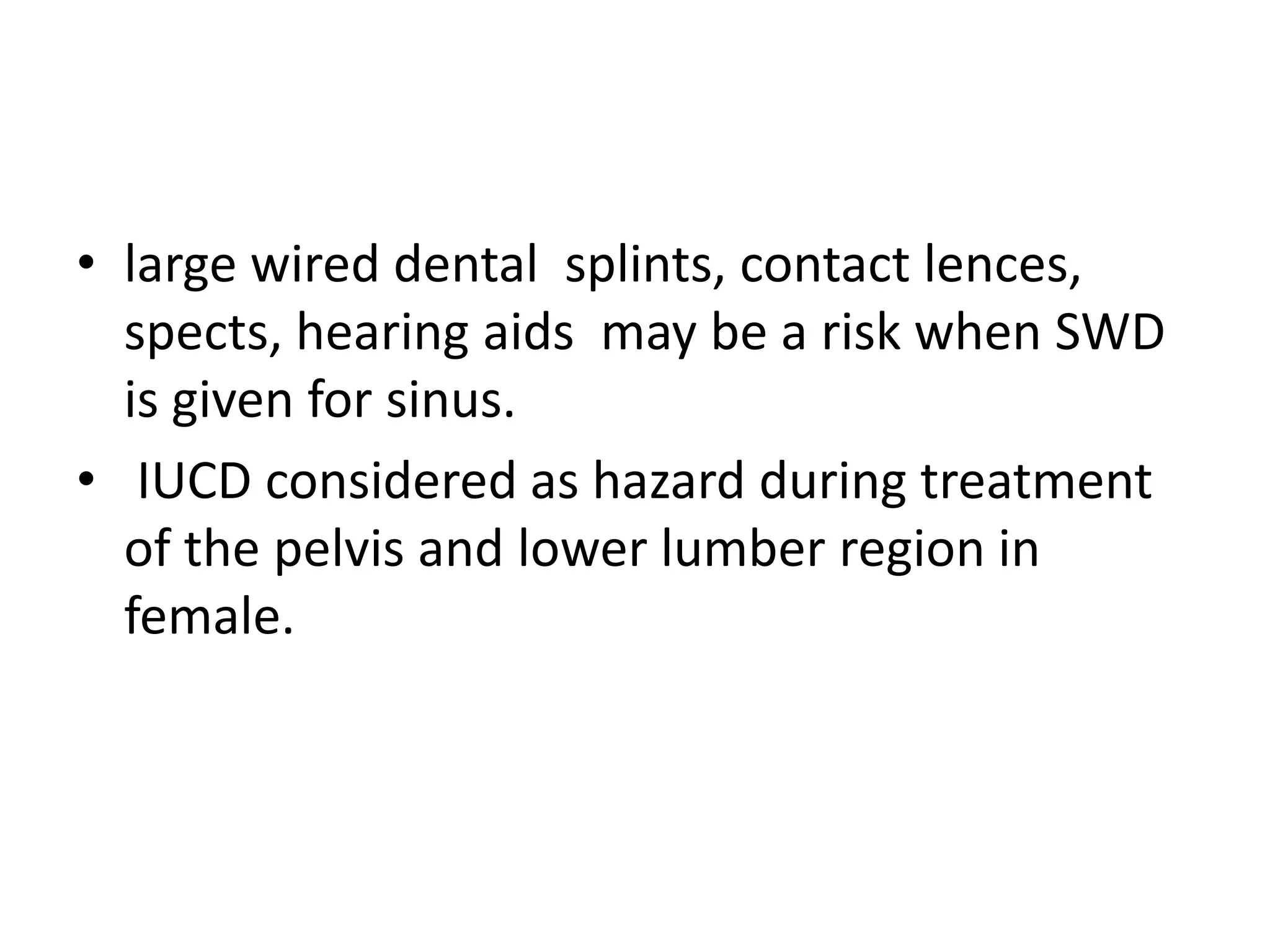 • large wired dental splints, contact lences,
spects, hearing aids may be a risk when SWD
is given for sinus.
• IUCD considered as hazard during treatment
of the pelvis and lower lumber region in
female.
 