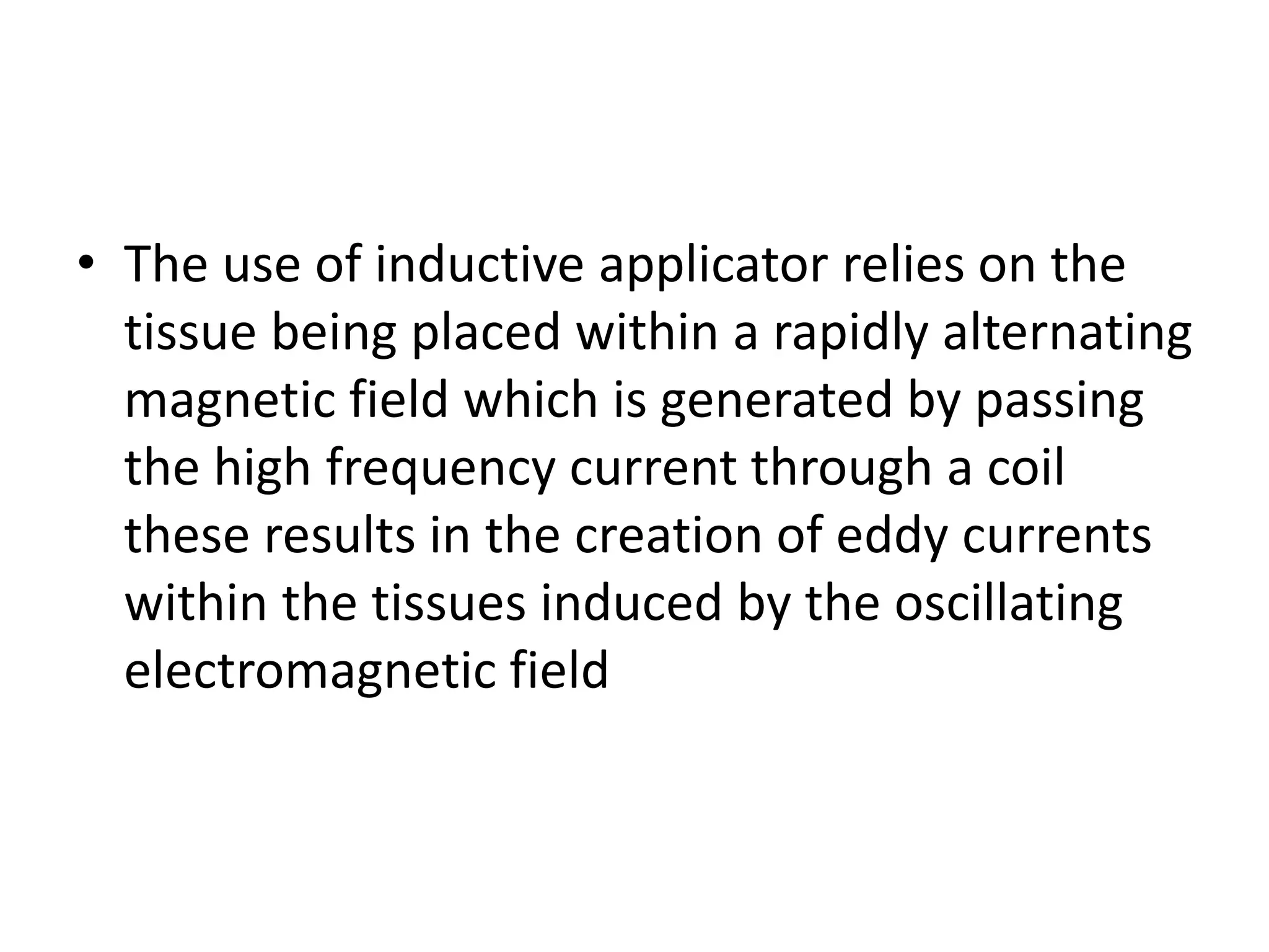 • The use of inductive applicator relies on the
tissue being placed within a rapidly alternating
magnetic field which is generated by passing
the high frequency current through a coil
these results in the creation of eddy currents
within the tissues induced by the oscillating
electromagnetic field
 