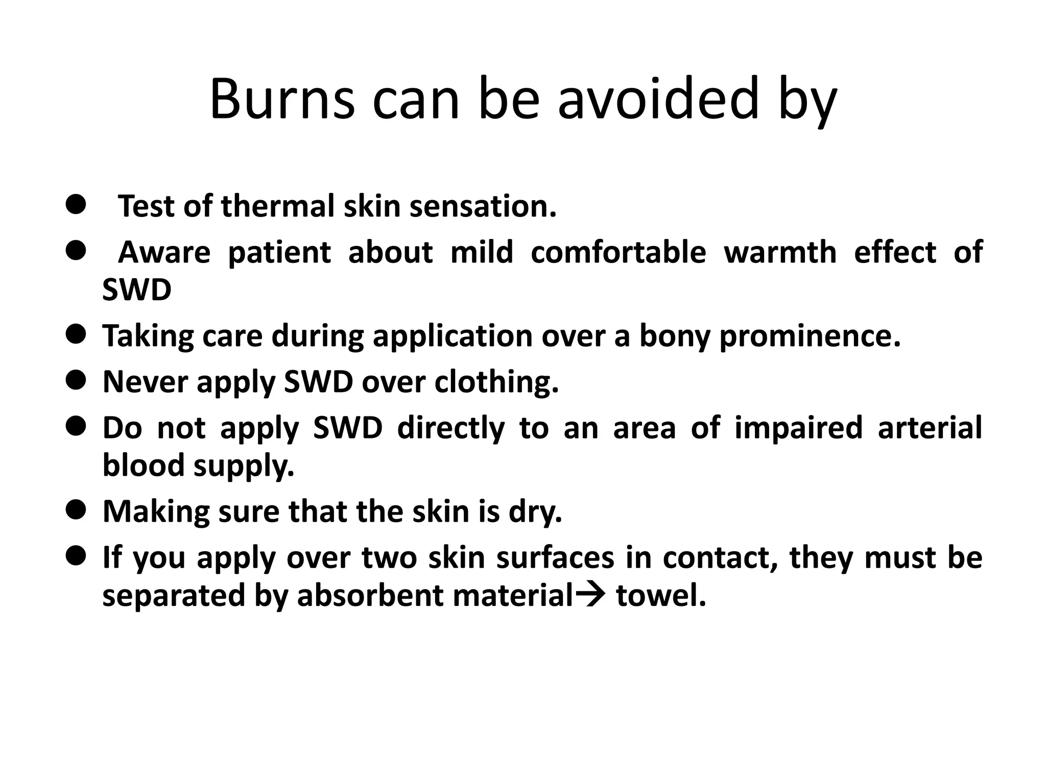Burns can be avoided by
 Test of thermal skin sensation.
 Aware patient about mild comfortable warmth effect of
SWD
 Taking care during application over a bony prominence.
 Never apply SWD over clothing.
 Do not apply SWD directly to an area of impaired arterial
blood supply.
 Making sure that the skin is dry.
 If you apply over two skin surfaces in contact, they must be
separated by absorbent material towel.
 