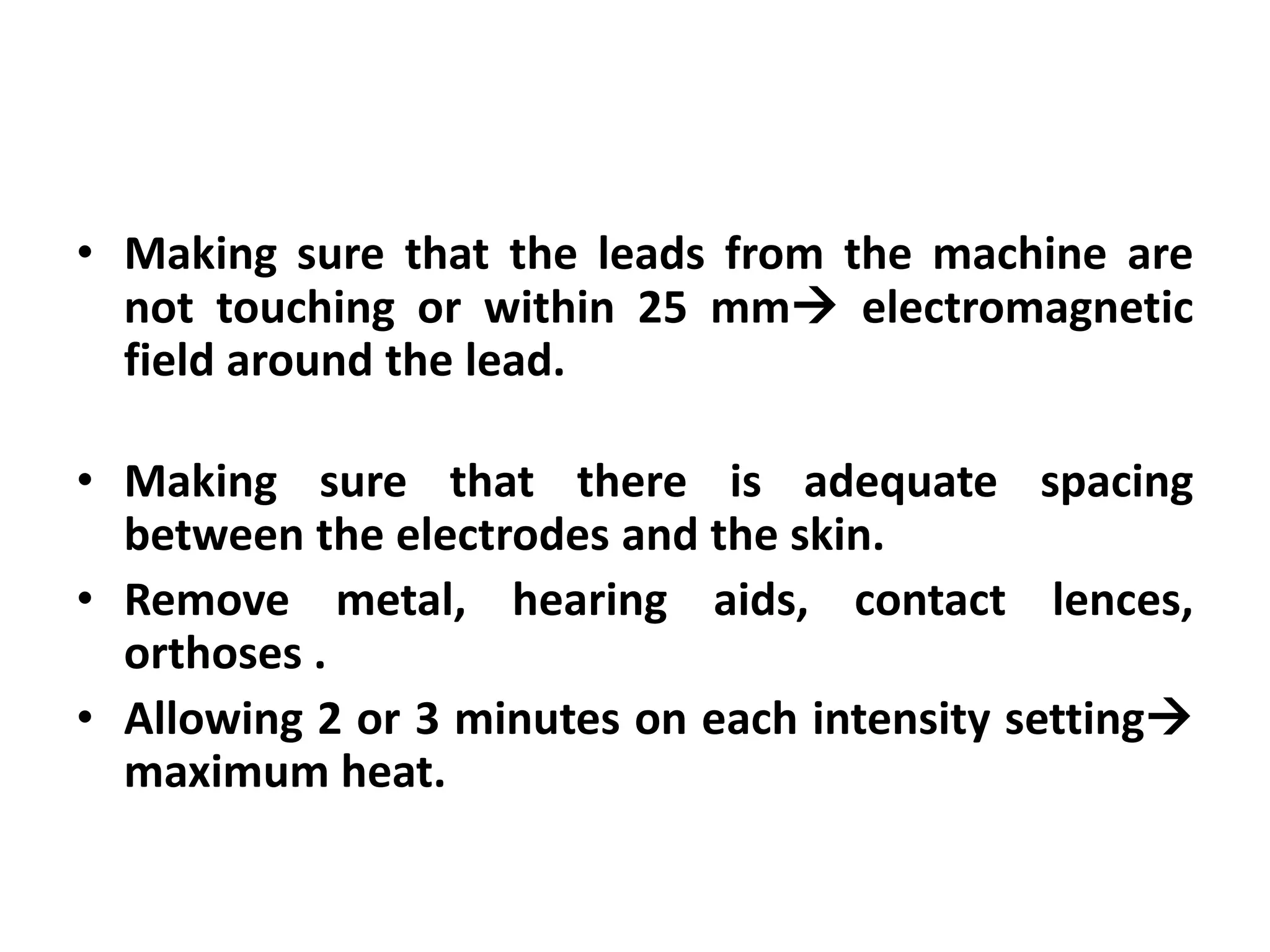 • Making sure that the leads from the machine are
not touching or within 25 mm electromagnetic
field around the lead.
• Making sure that there is adequate spacing
between the electrodes and the skin.
• Remove metal, hearing aids, contact lences,
orthoses .
• Allowing 2 or 3 minutes on each intensity setting
maximum heat.
 