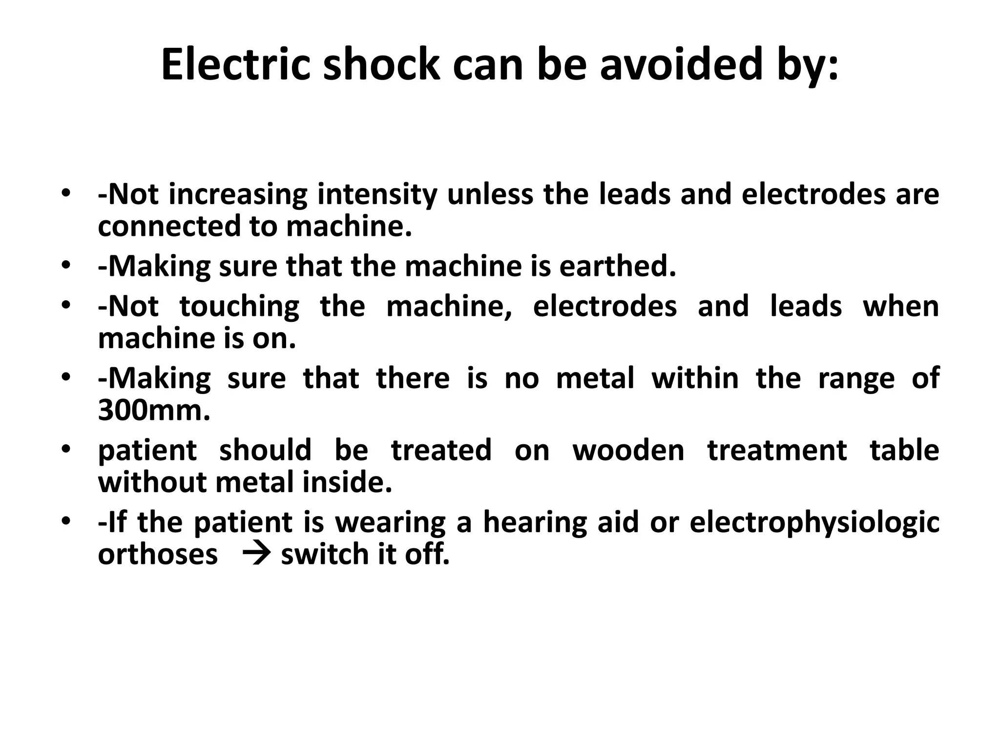 Electric shock can be avoided by:
• -Not increasing intensity unless the leads and electrodes are
connected to machine.
• -Making sure that the machine is earthed.
• -Not touching the machine, electrodes and leads when
machine is on.
• -Making sure that there is no metal within the range of
300mm.
• patient should be treated on wooden treatment table
without metal inside.
• -If the patient is wearing a hearing aid or electrophysiologic
orthoses  switch it off.
 