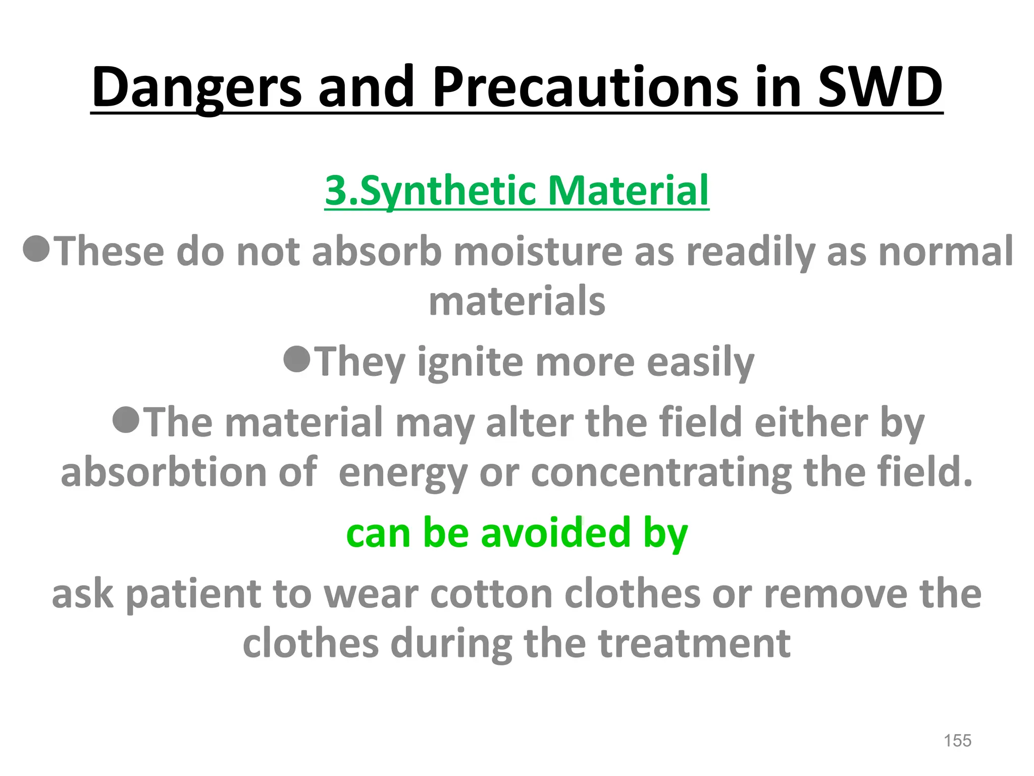 Dangers and Precautions in SWD
3.Synthetic Material
These do not absorb moisture as readily as normal
materials
They ignite more easily
The material may alter the field either by
absorbtion of energy or concentrating the field.
can be avoided by
ask patient to wear cotton clothes or remove the
clothes during the treatment
155
 