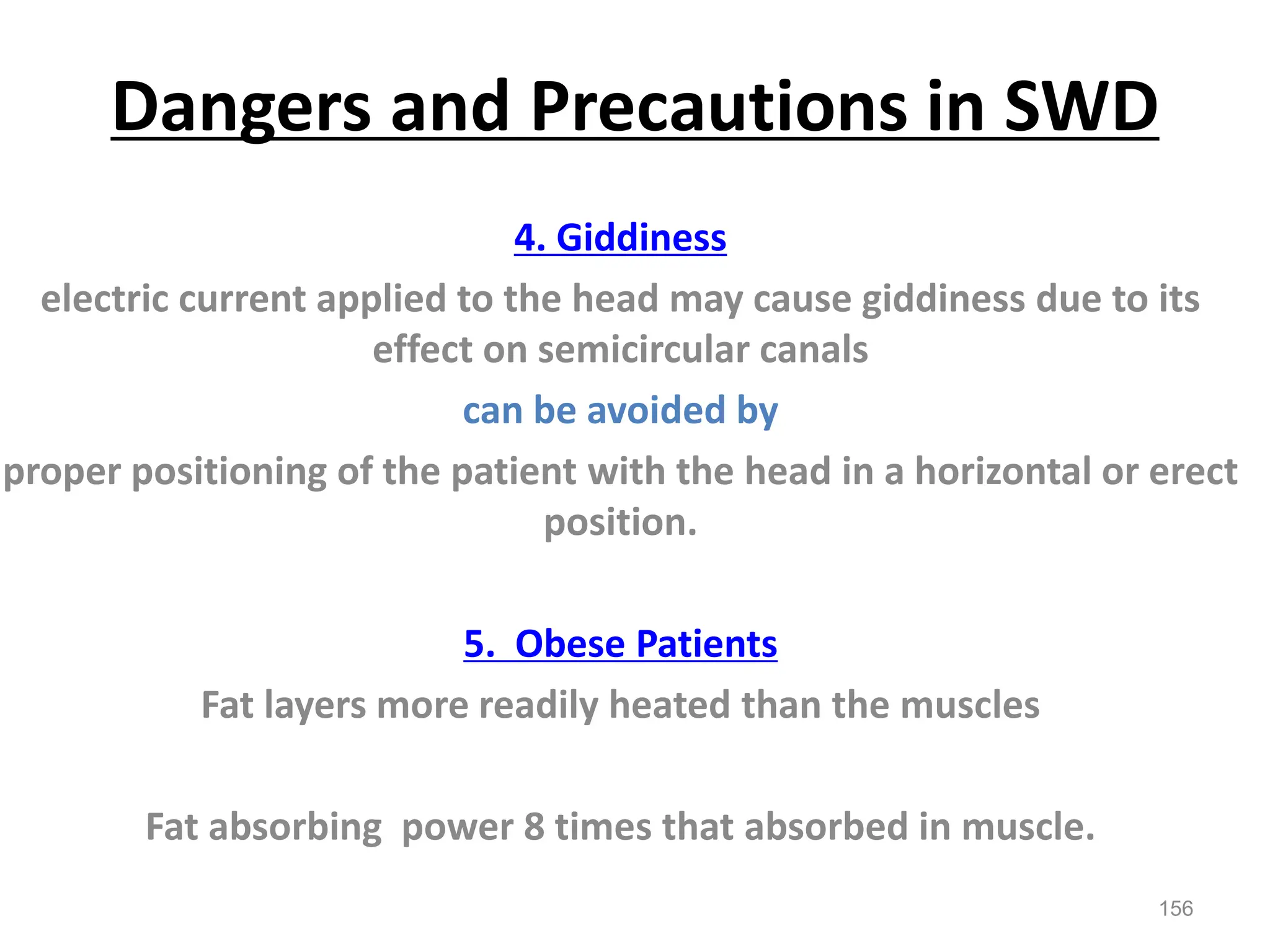 Dangers and Precautions in SWD
4. Giddiness
electric current applied to the head may cause giddiness due to its
effect on semicircular canals
can be avoided by
proper positioning of the patient with the head in a horizontal or erect
position.
5. Obese Patients
Fat layers more readily heated than the muscles
Fat absorbing power 8 times that absorbed in muscle.
156
 