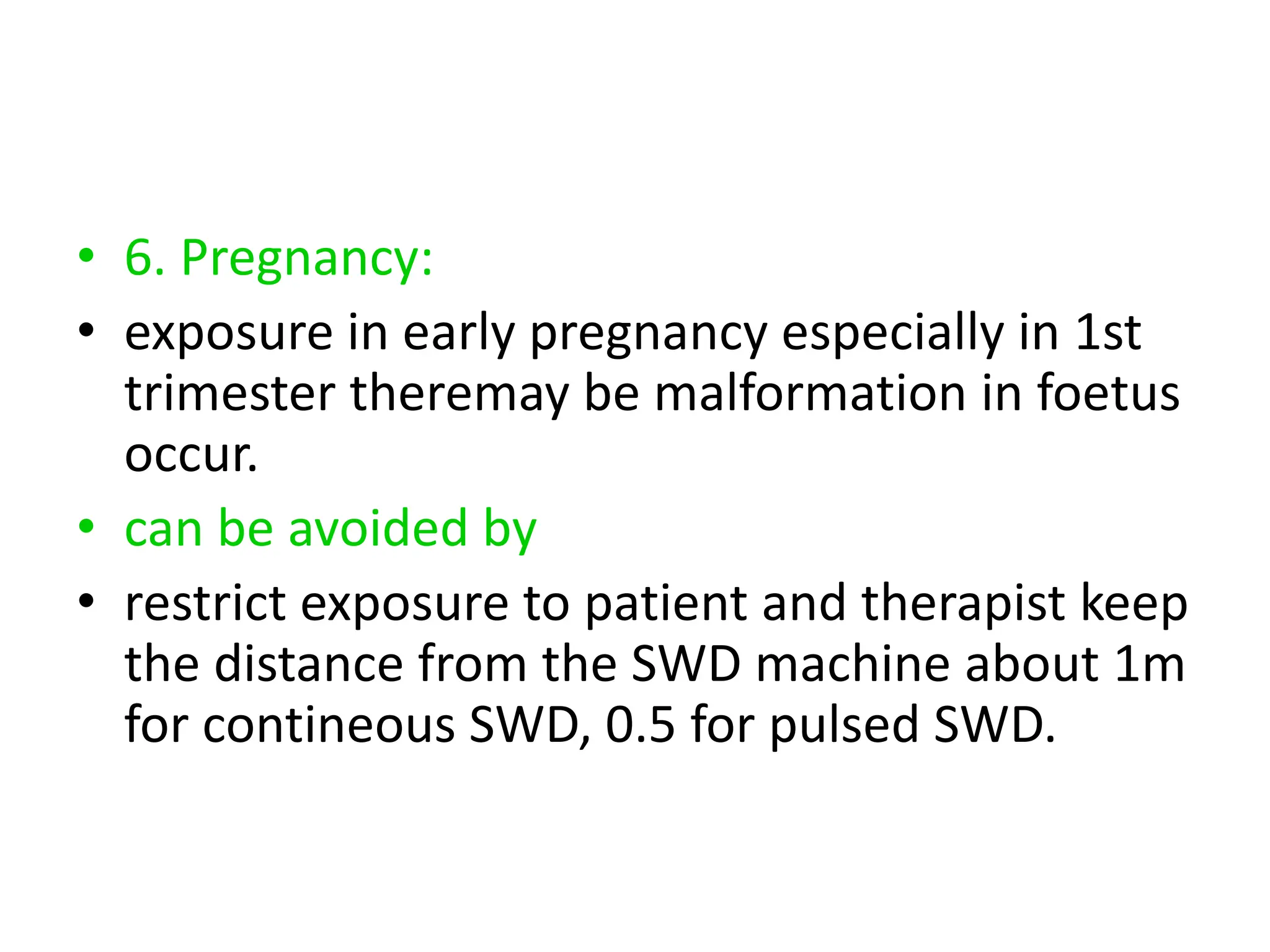 • 6. Pregnancy:
• exposure in early pregnancy especially in 1st
trimester theremay be malformation in foetus
occur.
• can be avoided by
• restrict exposure to patient and therapist keep
the distance from the SWD machine about 1m
for contineous SWD, 0.5 for pulsed SWD.
 