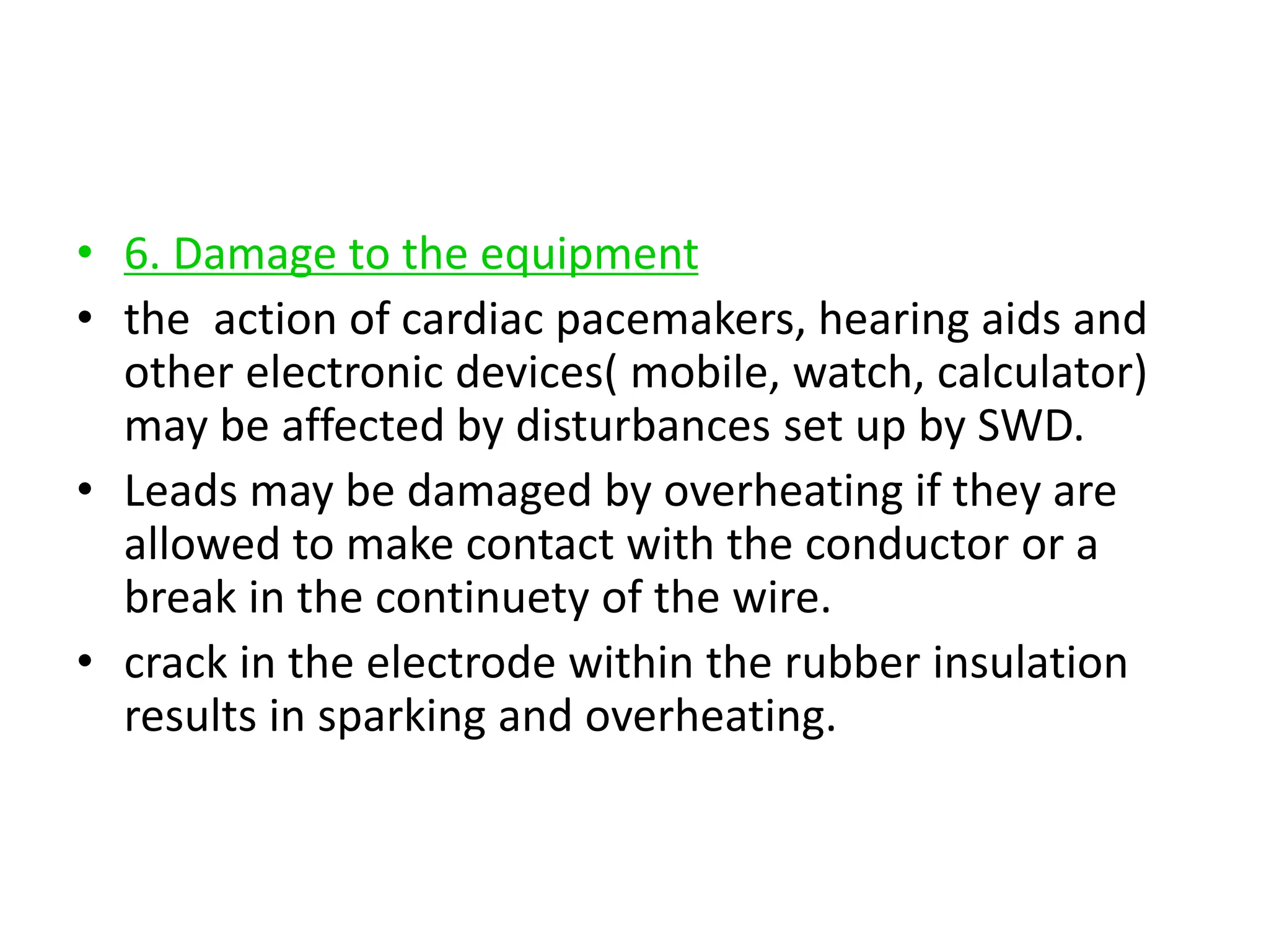 • 6. Damage to the equipment
• the action of cardiac pacemakers, hearing aids and
other electronic devices( mobile, watch, calculator)
may be affected by disturbances set up by SWD.
• Leads may be damaged by overheating if they are
allowed to make contact with the conductor or a
break in the continuety of the wire.
• crack in the electrode within the rubber insulation
results in sparking and overheating.
 