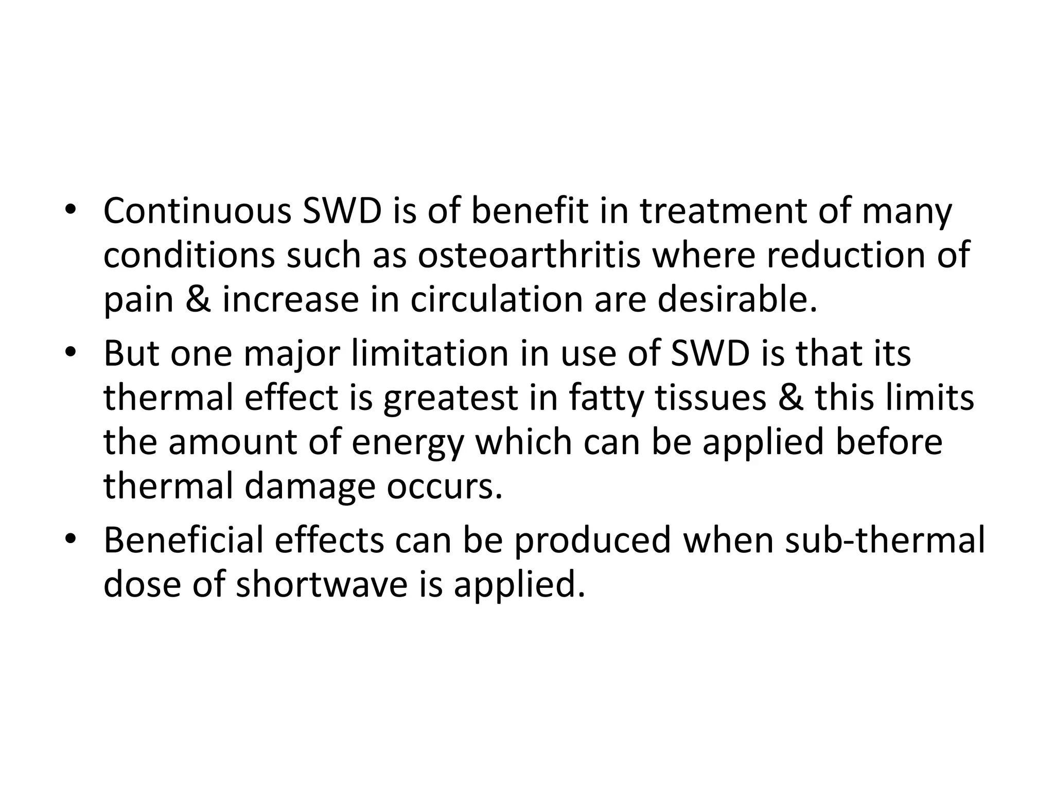 • Continuous SWD is of benefit in treatment of many
conditions such as osteoarthritis where reduction of
pain & increase in circulation are desirable.
• But one major limitation in use of SWD is that its
thermal effect is greatest in fatty tissues & this limits
the amount of energy which can be applied before
thermal damage occurs.
• Beneficial effects can be produced when sub-thermal
dose of shortwave is applied.
 