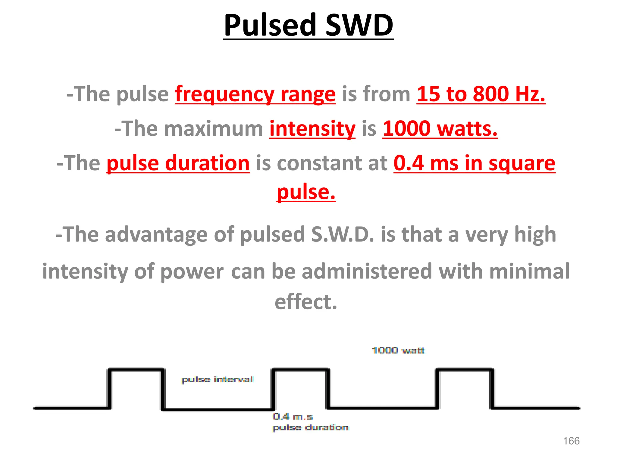 Pulsed SWD
-The pulse frequency range is from 15 to 800 Hz.
-The maximum intensity is 1000 watts.
-The pulse duration is constant at 0.4 ms in square
pulse.
-The advantage of pulsed S.W.D. is that a very high
intensity of power can be administered with minimal
effect.
166
 