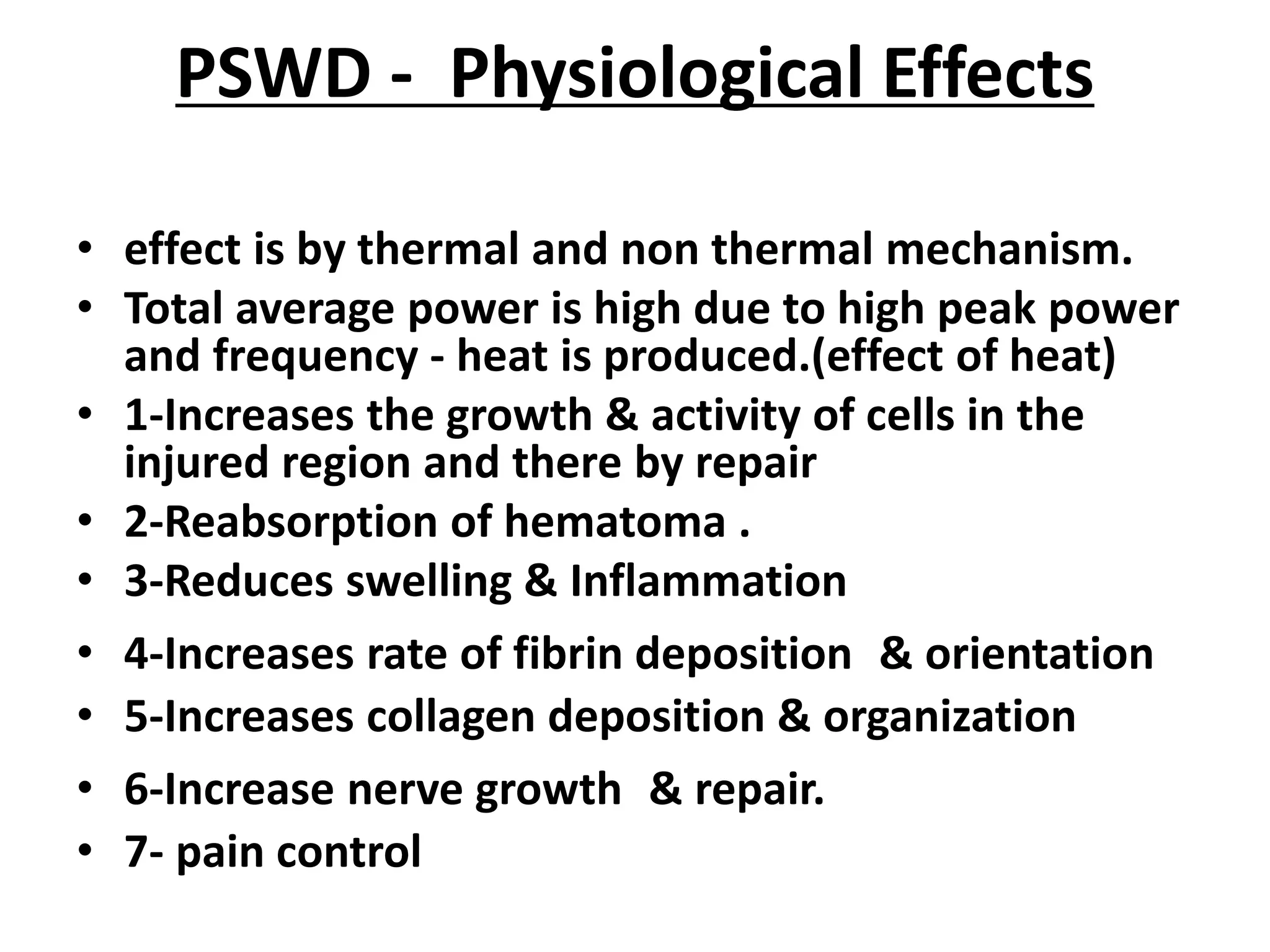PSWD - Physiological Effects
• effect is by thermal and non thermal mechanism.
• Total average power is high due to high peak power
and frequency - heat is produced.(effect of heat)
• 1-Increases the growth & activity of cells in the
injured region and there by repair
• 2-Reabsorption of hematoma .
• 3-Reduces swelling & Inflammation
• 4-Increases rate of fibrin deposition & orientation
• 5-Increases collagen deposition & organization
• 6-Increase nerve growth & repair.
• 7- pain control
 