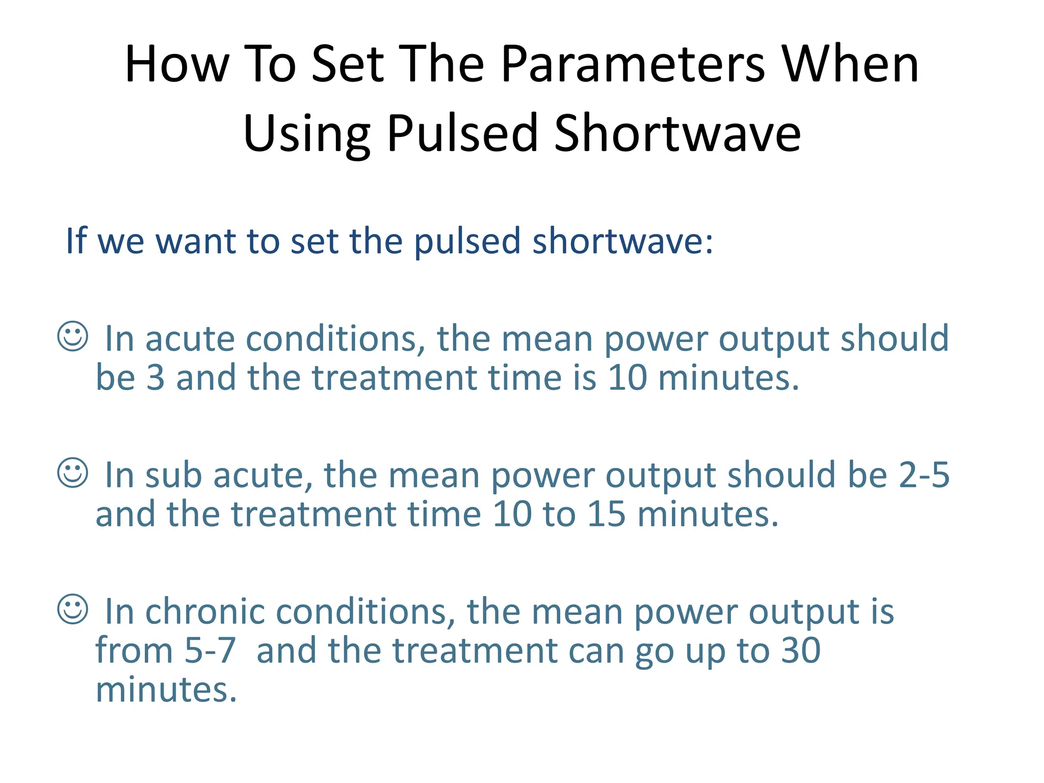 How To Set The Parameters When
Using Pulsed Shortwave
If we want to set the pulsed shortwave:
 In acute conditions, the mean power output should
be 3 and the treatment time is 10 minutes.
 In sub acute, the mean power output should be 2-5
and the treatment time 10 to 15 minutes.
 In chronic conditions, the mean power output is
from 5-7 and the treatment can go up to 30
minutes.
 