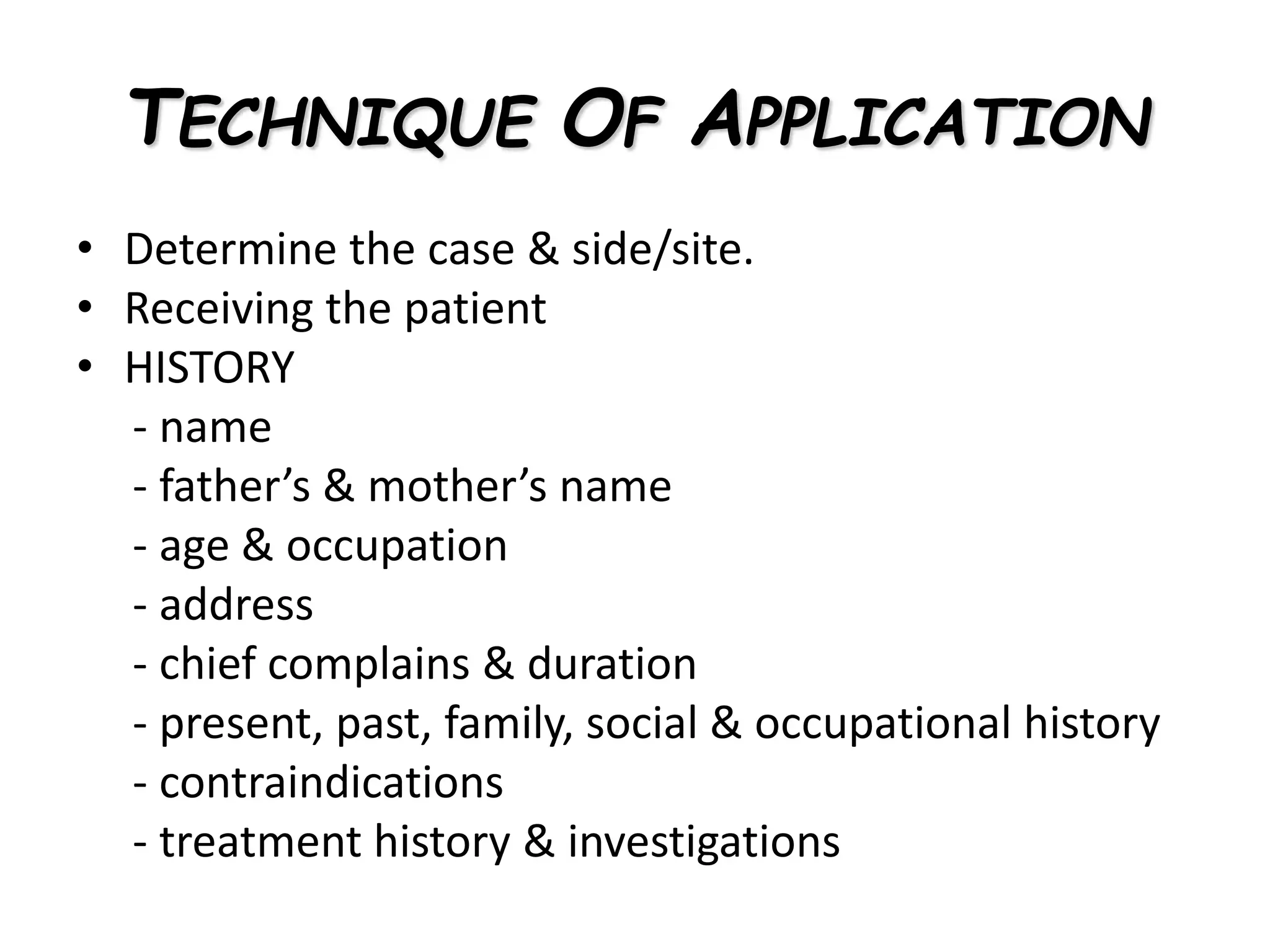 TECHNIQUE OF APPLICATION
• Determine the case & side/site.
• Receiving the patient
• HISTORY
- name
- father’s & mother’s name
- age & occupation
- address
- chief complains & duration
- present, past, family, social & occupational history
- contraindications
- treatment history & investigations
 