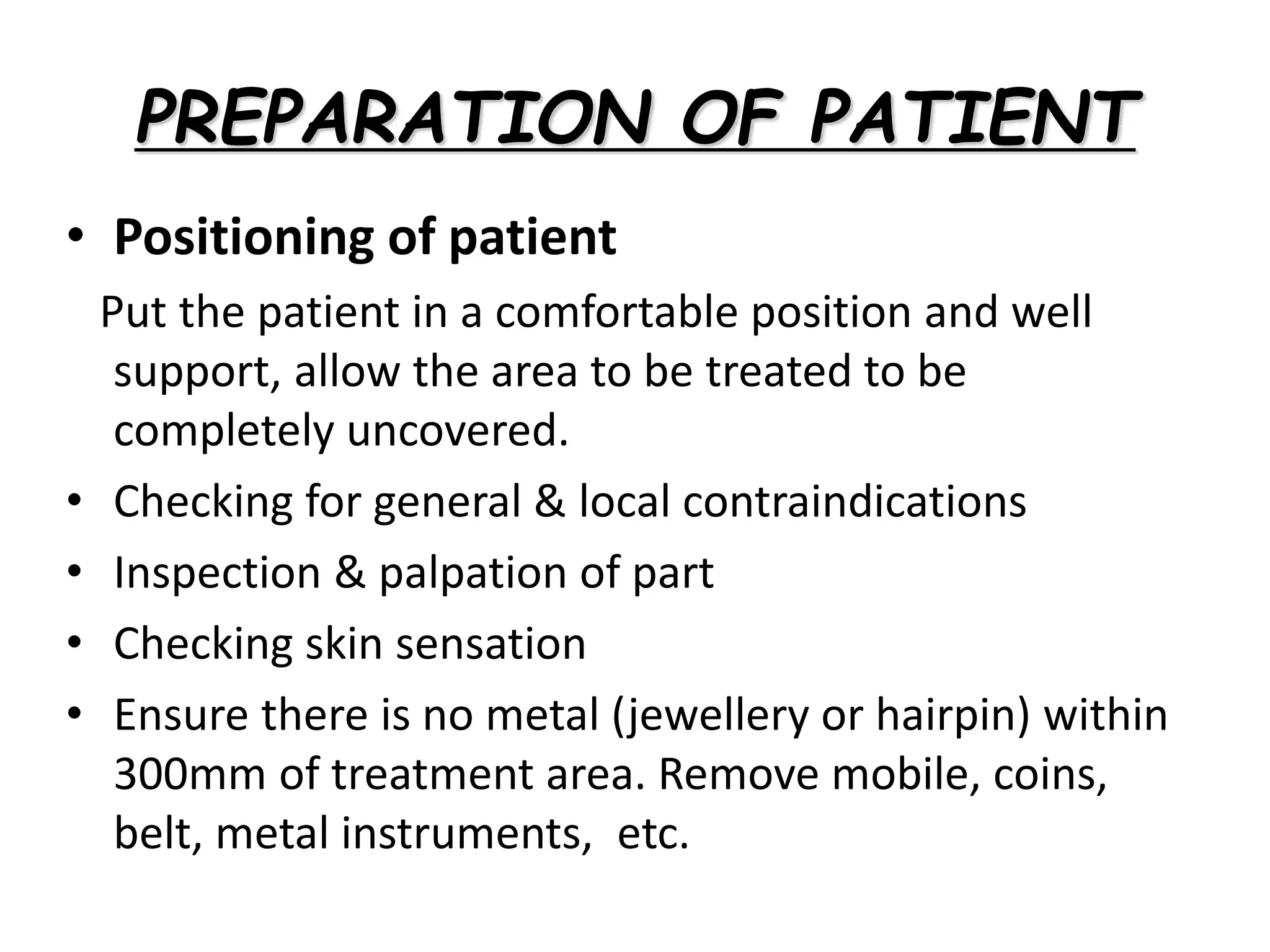 • Positioning of patient
Put the patient in a comfortable position and well
support, allow the area to be treated to be
completely uncovered.
• Checking for general & local contraindications
• Inspection & palpation of part
• Checking skin sensation
• Ensure there is no metal (jewellery or hairpin) within
300mm of treatment area. Remove mobile, coins,
belt, metal instruments, etc.
PREPARATION OF PATIENT
 