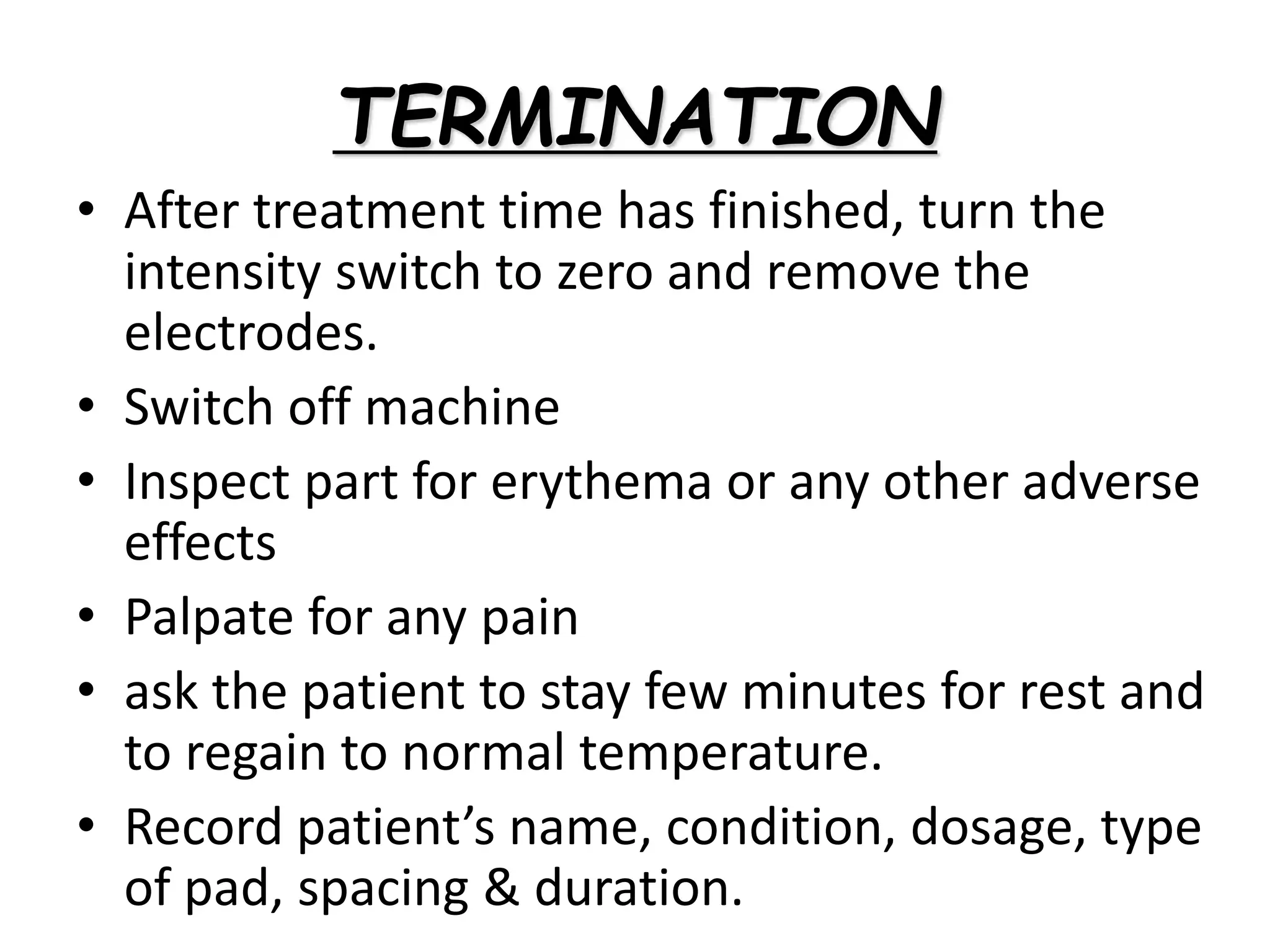 TERMINATION
• After treatment time has finished, turn the
intensity switch to zero and remove the
electrodes.
• Switch off machine
• Inspect part for erythema or any other adverse
effects
• Palpate for any pain
• ask the patient to stay few minutes for rest and
to regain to normal temperature.
• Record patient’s name, condition, dosage, type
of pad, spacing & duration.
 
