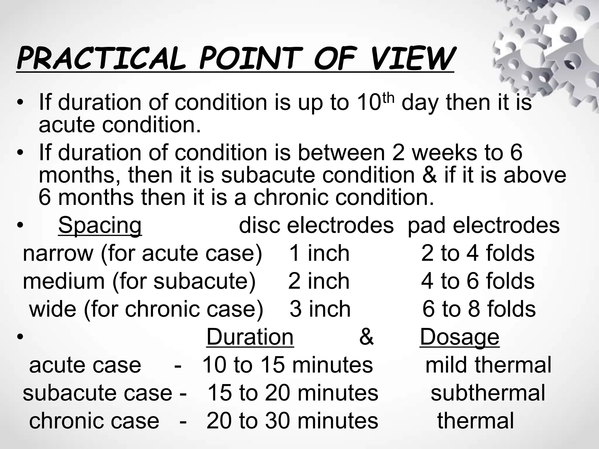 PRACTICAL POINT OF VIEW
• If duration of condition is up to 10th day then it is
acute condition.
• If duration of condition is between 2 weeks to 6
months, then it is subacute condition & if it is above
6 months then it is a chronic condition.
• Spacing disc electrodes pad electrodes
narrow (for acute case) 1 inch 2 to 4 folds
medium (for subacute) 2 inch 4 to 6 folds
wide (for chronic case) 3 inch 6 to 8 folds
• Duration & Dosage
acute case - 10 to 15 minutes mild thermal
subacute case - 15 to 20 minutes subthermal
chronic case - 20 to 30 minutes thermal
 