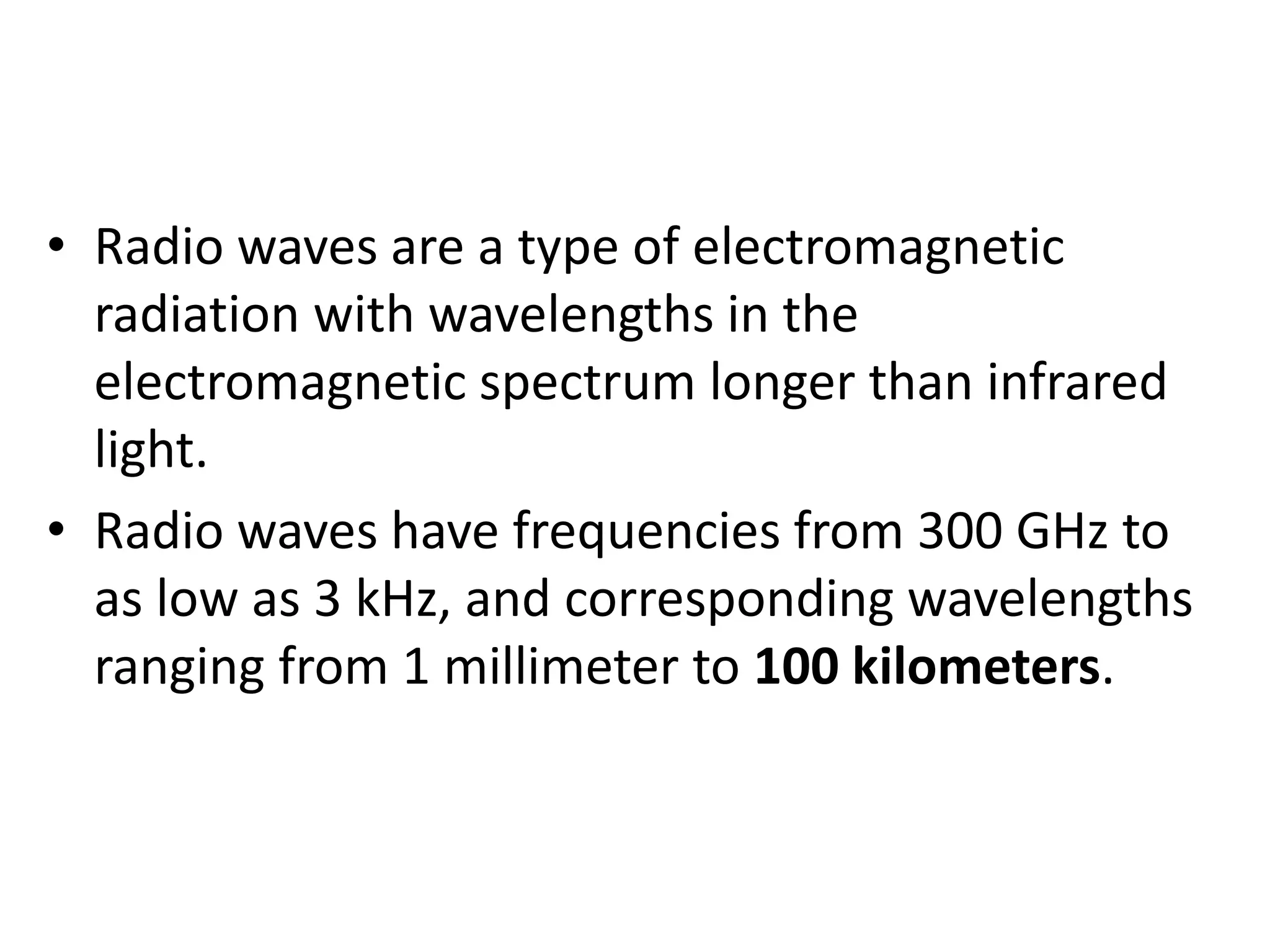 • Radio waves are a type of electromagnetic
radiation with wavelengths in the
electromagnetic spectrum longer than infrared
light.
• Radio waves have frequencies from 300 GHz to
as low as 3 kHz, and corresponding wavelengths
ranging from 1 millimeter to 100 kilometers.
 