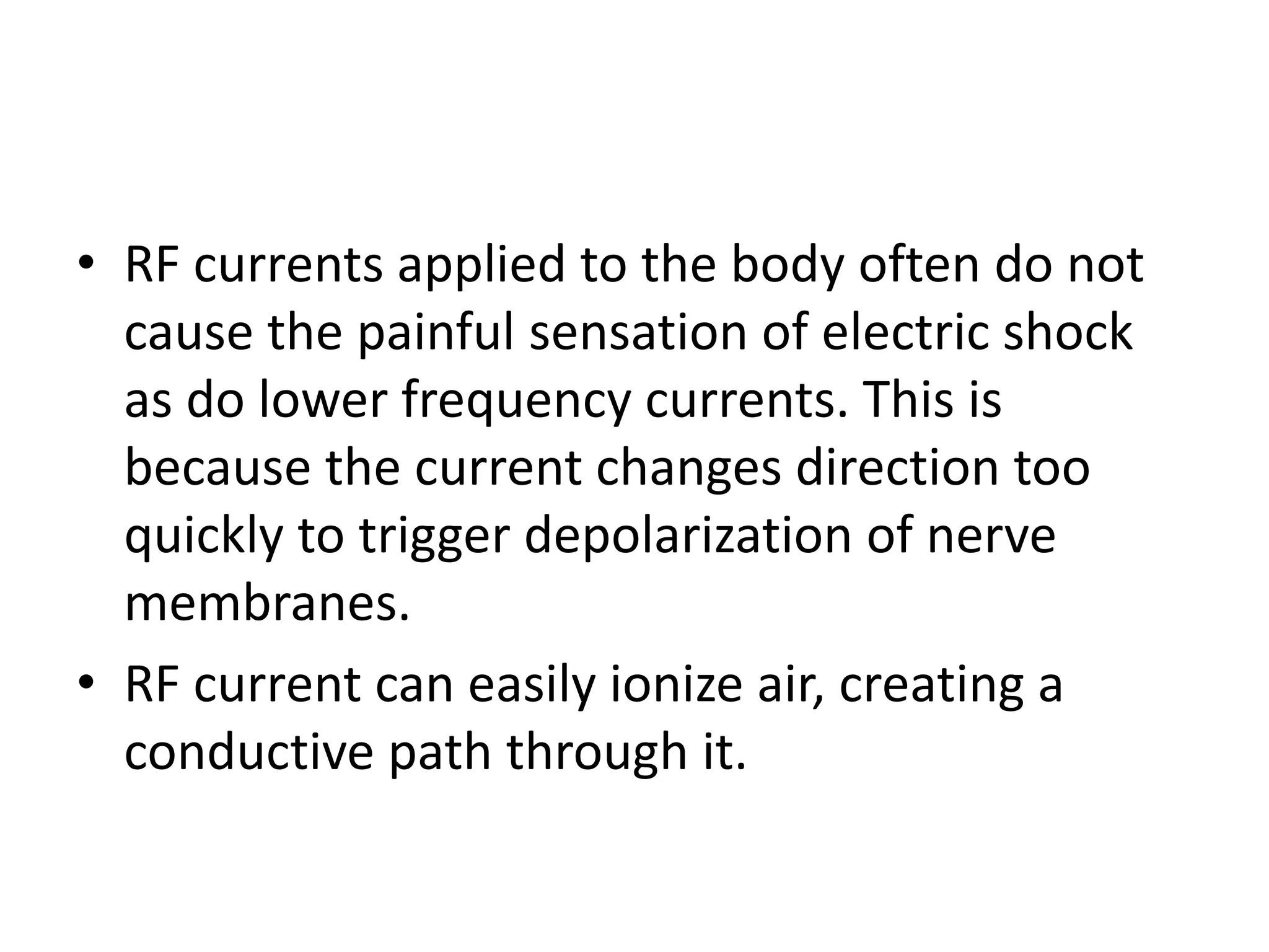 • RF currents applied to the body often do not
cause the painful sensation of electric shock
as do lower frequency currents. This is
because the current changes direction too
quickly to trigger depolarization of nerve
membranes.
• RF current can easily ionize air, creating a
conductive path through it.
 