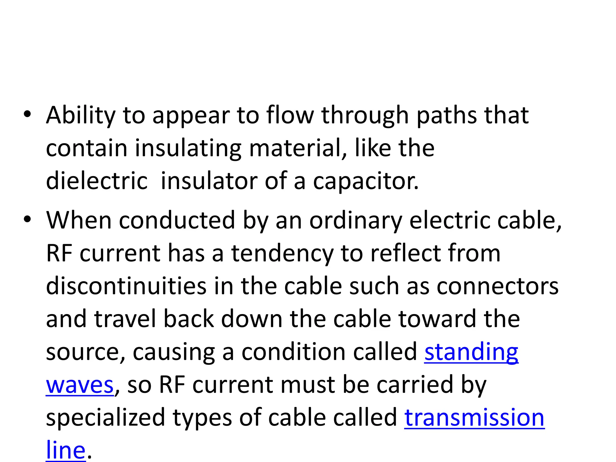 • Ability to appear to flow through paths that
contain insulating material, like the
dielectric insulator of a capacitor.
• When conducted by an ordinary electric cable,
RF current has a tendency to reflect from
discontinuities in the cable such as connectors
and travel back down the cable toward the
source, causing a condition called standing
waves, so RF current must be carried by
specialized types of cable called transmission
line.
 