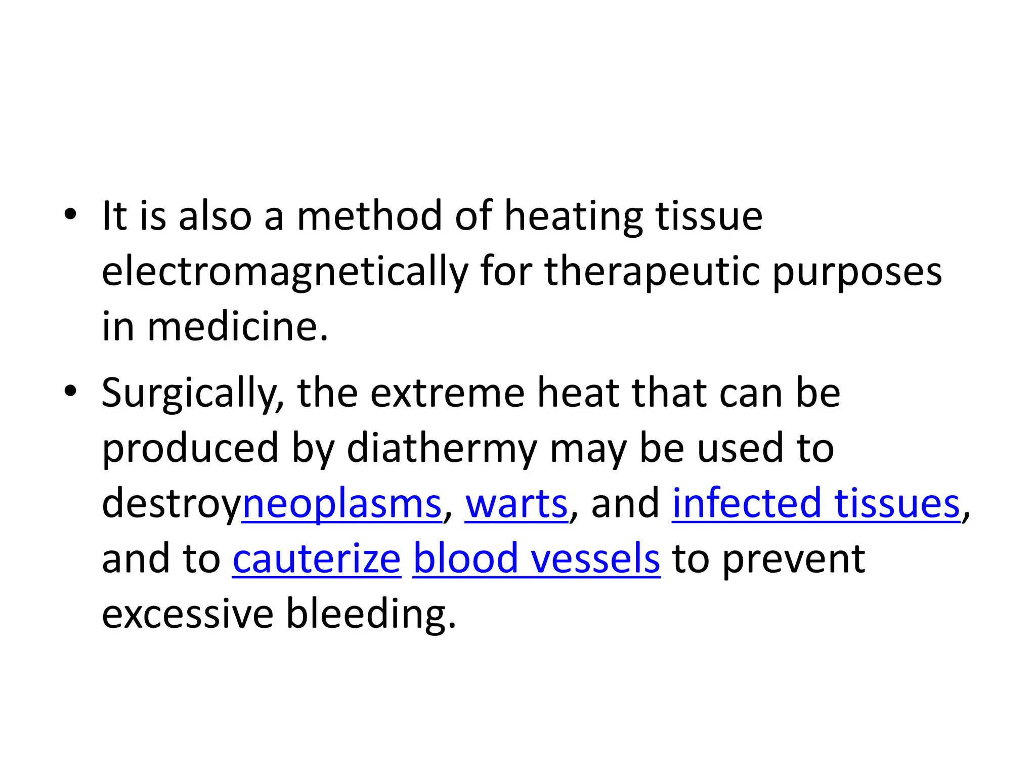 • It is also a method of heating tissue
electromagnetically for therapeutic purposes
in medicine.
• Surgically, the extreme heat that can be
produced by diathermy may be used to
destroyneoplasms, warts, and infected tissues,
and to cauterize blood vessels to prevent
excessive bleeding.
 