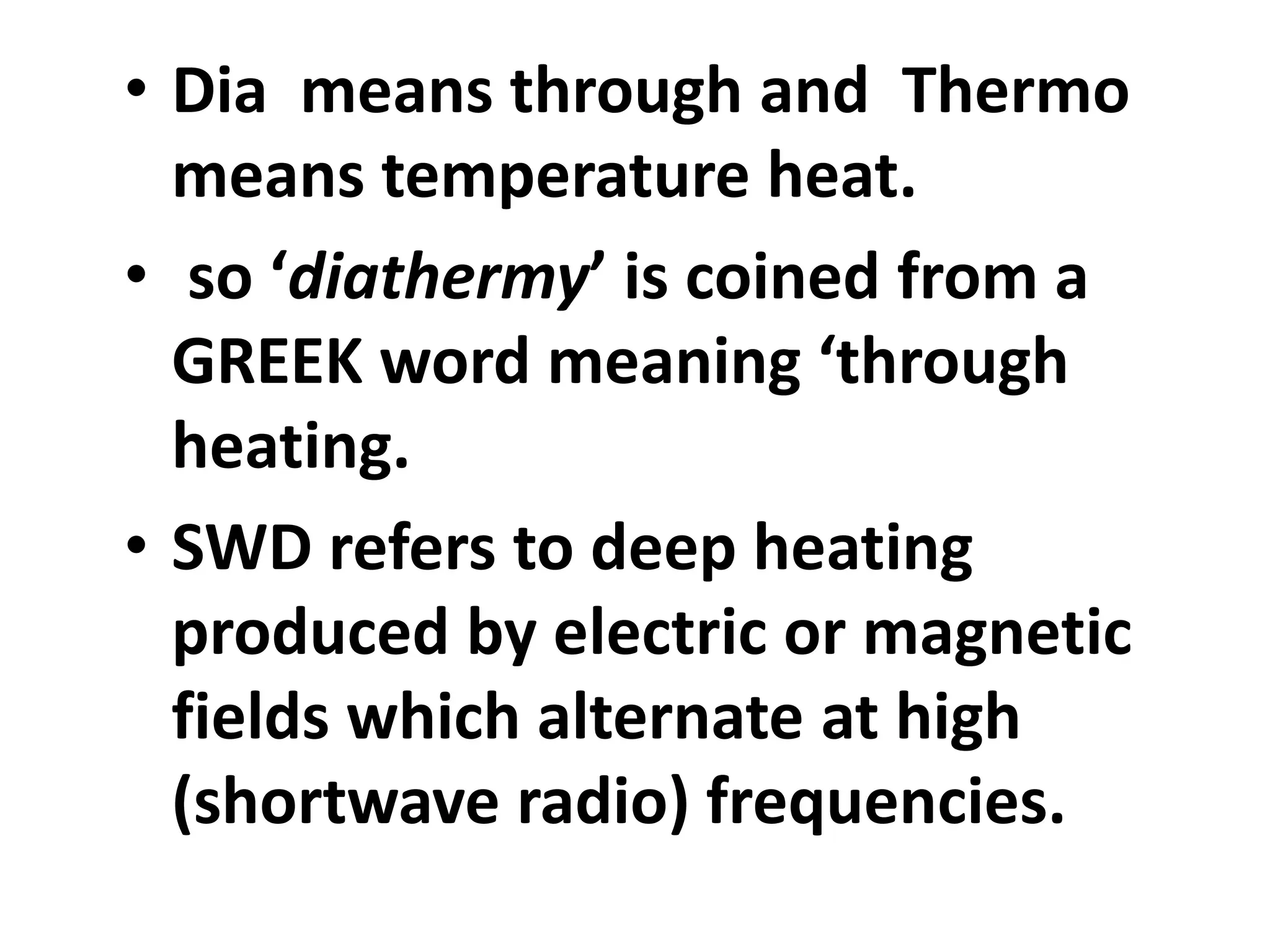 • Dia means through and Thermo
means temperature heat.
• so ‘diathermy’ is coined from a
GREEK word meaning ‘through
heating.
• SWD refers to deep heating
produced by electric or magnetic
fields which alternate at high
(shortwave radio) frequencies.
 