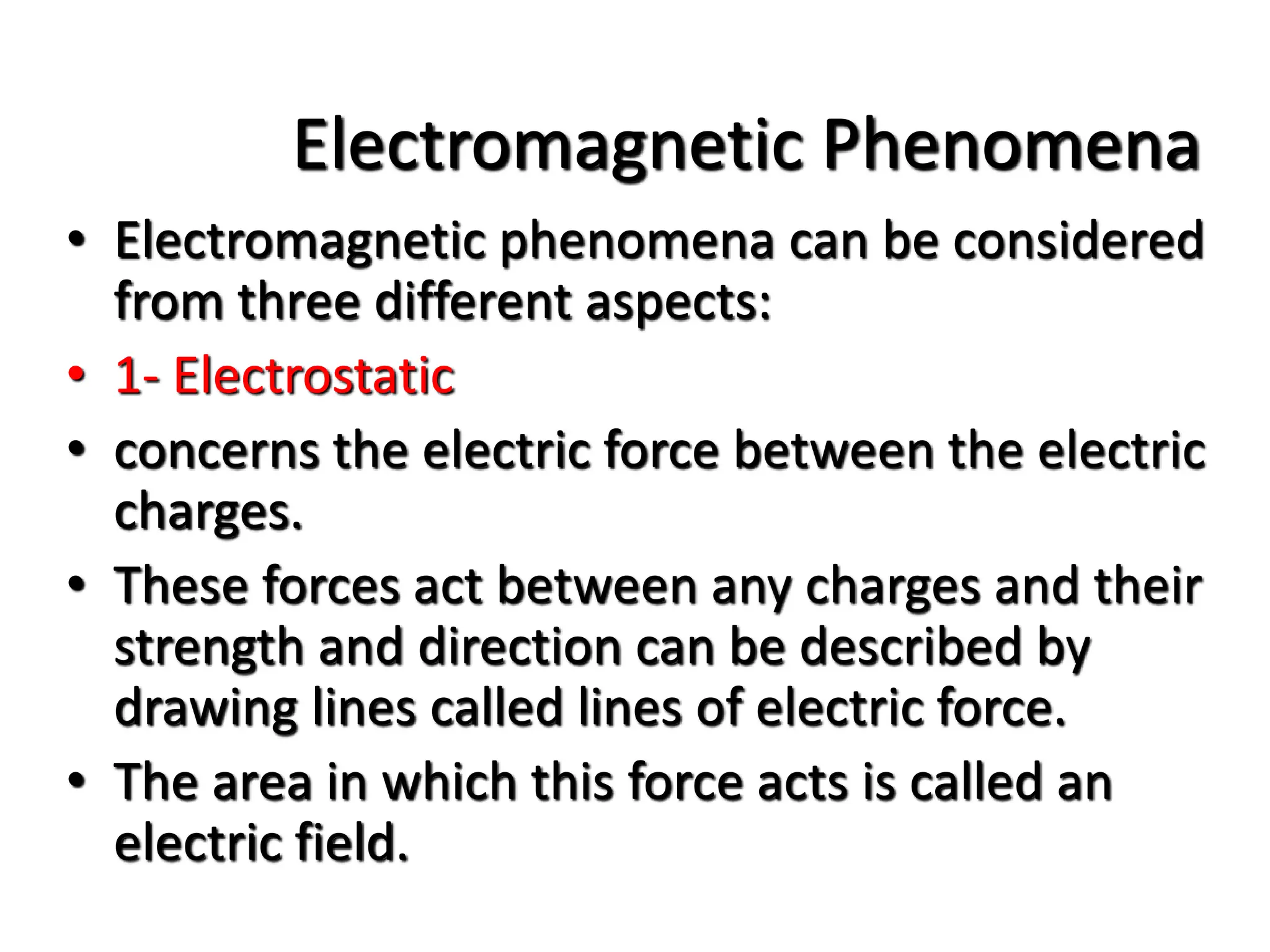 Electromagnetic Phenomena
• Electromagnetic phenomena can be considered
from three different aspects:
• 1- Electrostatic
• concerns the electric force between the electric
charges.
• These forces act between any charges and their
strength and direction can be described by
drawing lines called lines of electric force.
• The area in which this force acts is called an
electric field.
 