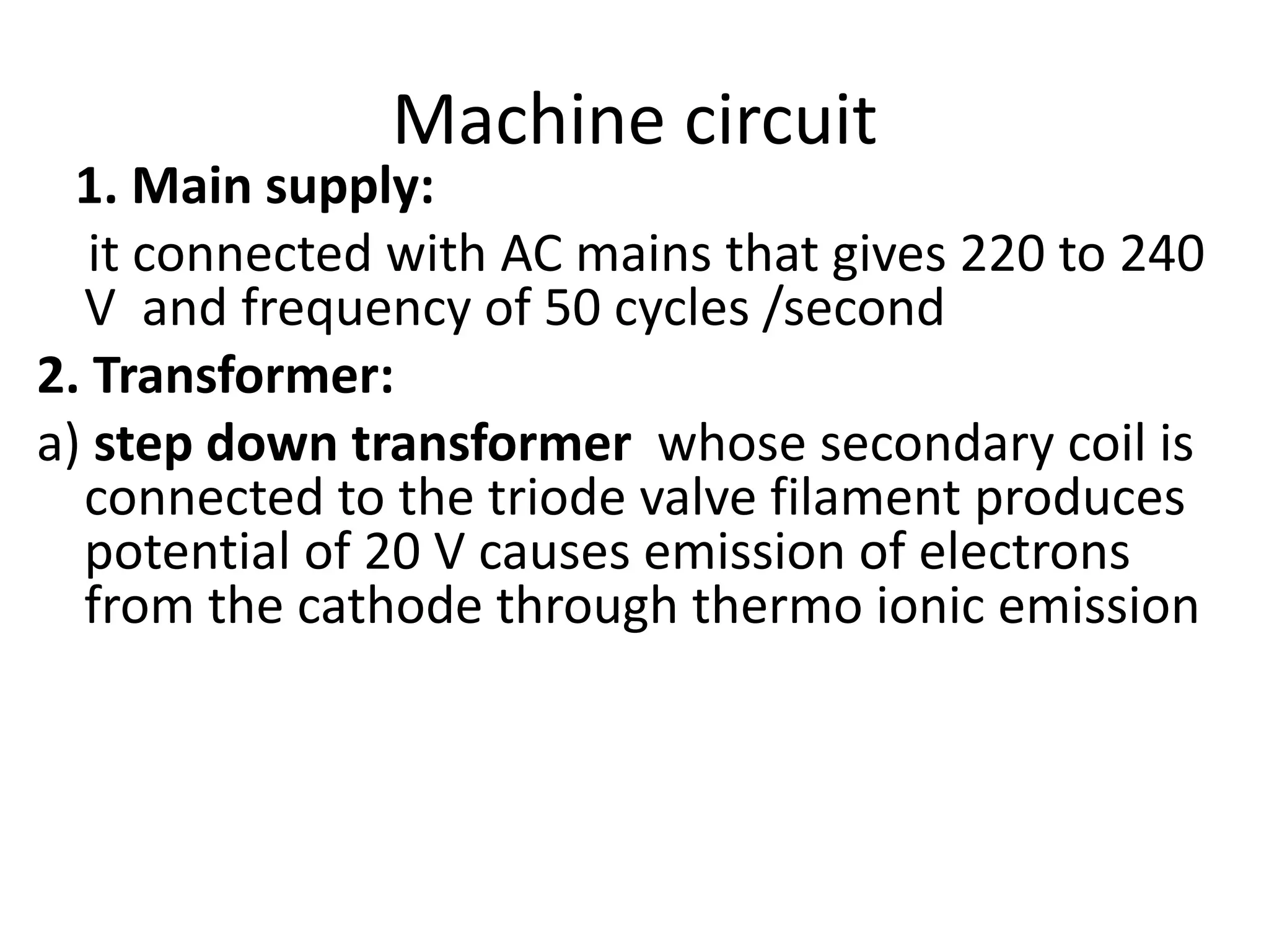 Machine circuit
1. Main supply:
it connected with AC mains that gives 220 to 240
V and frequency of 50 cycles /second
2. Transformer:
a) step down transformer whose secondary coil is
connected to the triode valve filament produces
potential of 20 V causes emission of electrons
from the cathode through thermo ionic emission
 