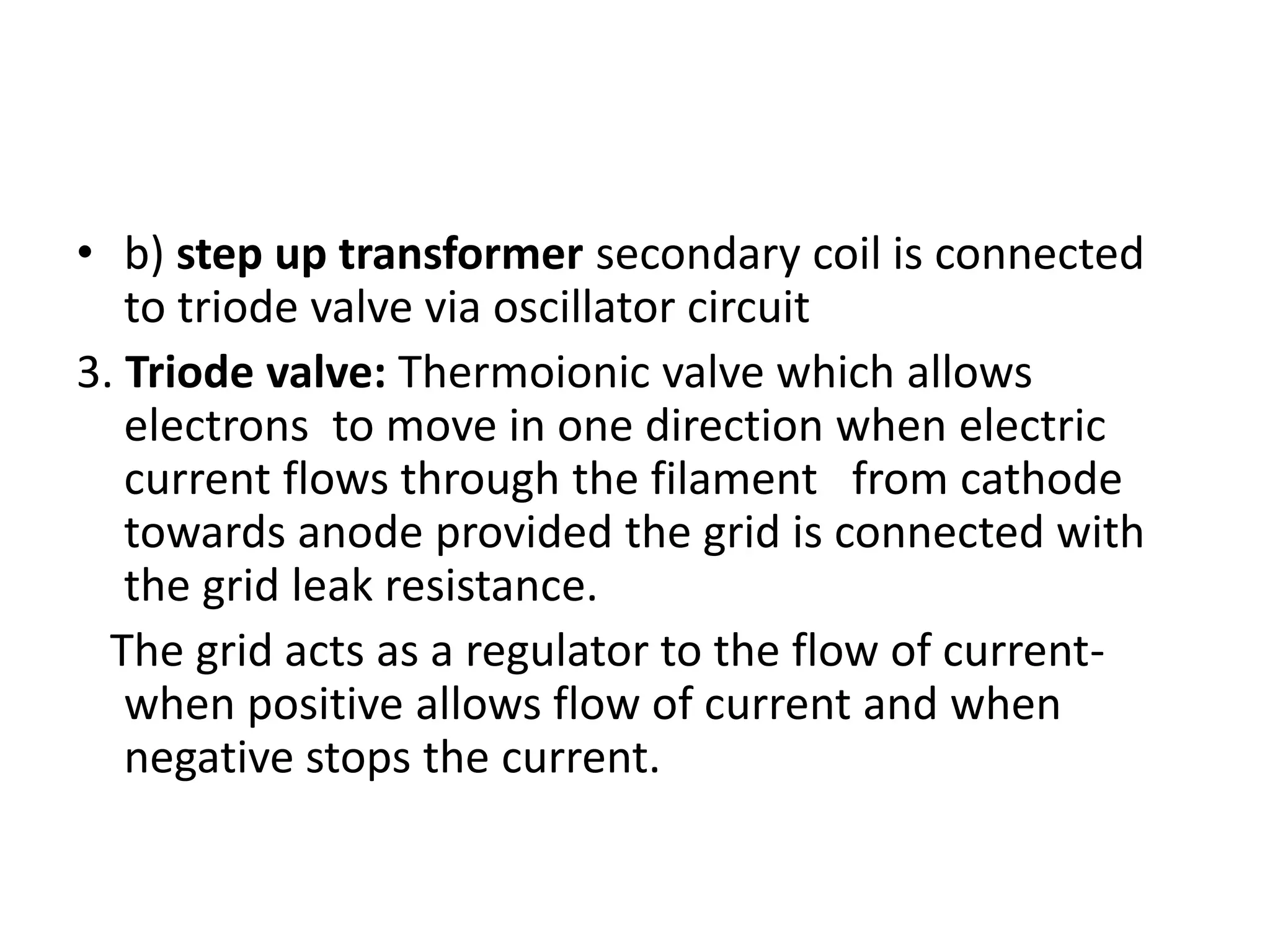 • b) step up transformer secondary coil is connected
to triode valve via oscillator circuit
3. Triode valve: Thermoionic valve which allows
electrons to move in one direction when electric
current flows through the filament from cathode
towards anode provided the grid is connected with
the grid leak resistance.
The grid acts as a regulator to the flow of current-
when positive allows flow of current and when
negative stops the current.
 