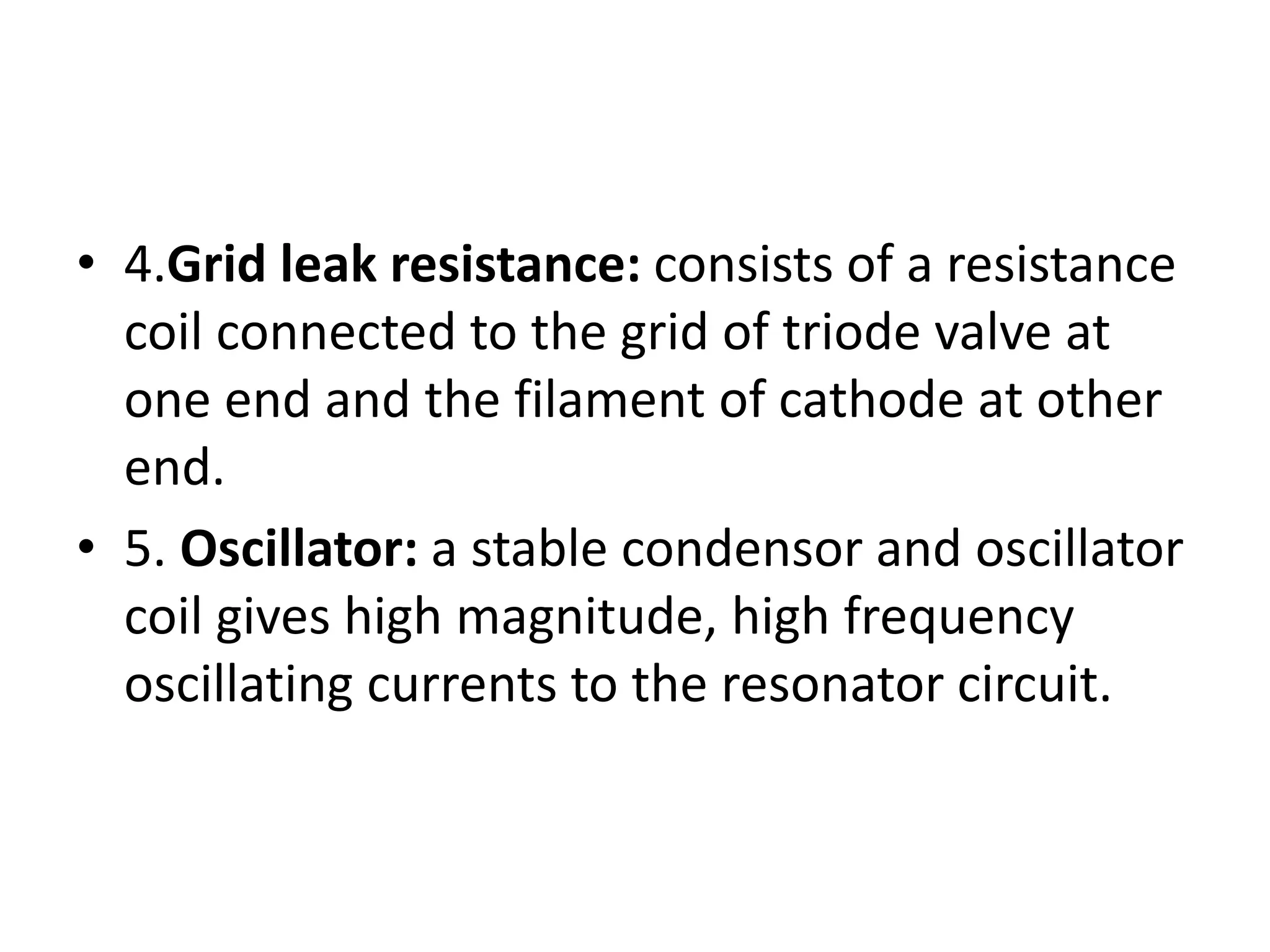 • 4.Grid leak resistance: consists of a resistance
coil connected to the grid of triode valve at
one end and the filament of cathode at other
end.
• 5. Oscillator: a stable condensor and oscillator
coil gives high magnitude, high frequency
oscillating currents to the resonator circuit.
 