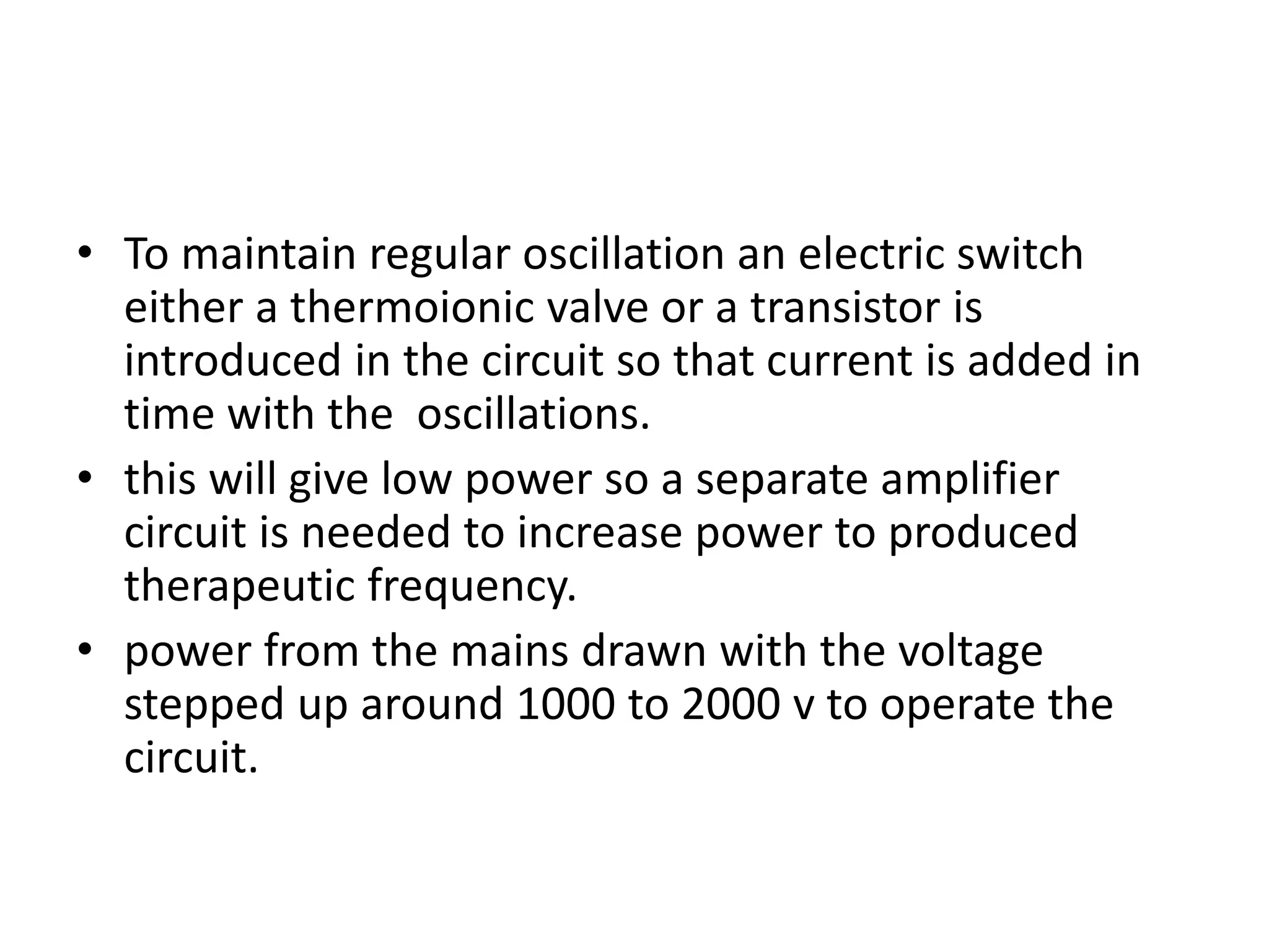 • To maintain regular oscillation an electric switch
either a thermoionic valve or a transistor is
introduced in the circuit so that current is added in
time with the oscillations.
• this will give low power so a separate amplifier
circuit is needed to increase power to produced
therapeutic frequency.
• power from the mains drawn with the voltage
stepped up around 1000 to 2000 v to operate the
circuit.
 