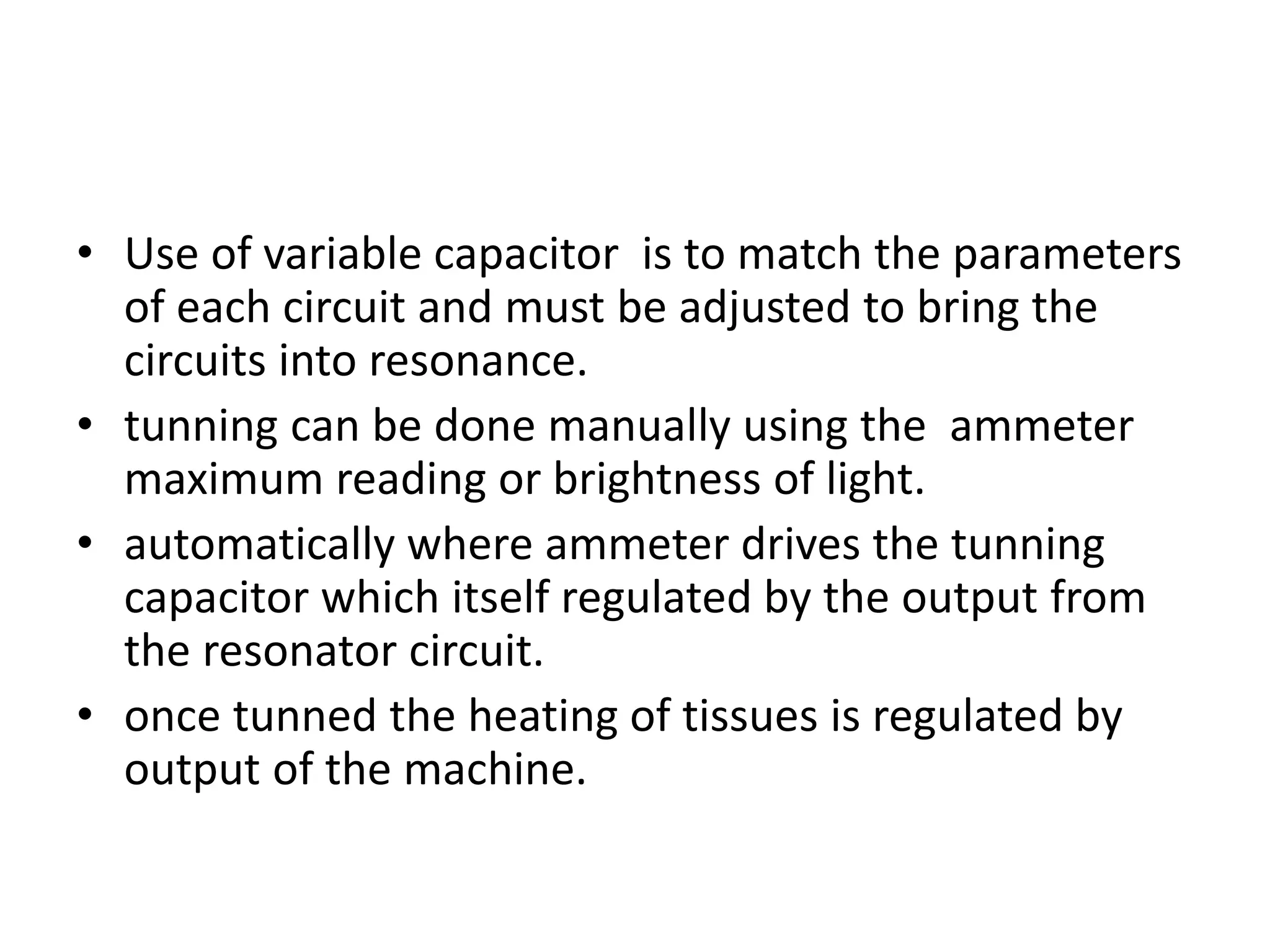• Use of variable capacitor is to match the parameters
of each circuit and must be adjusted to bring the
circuits into resonance.
• tunning can be done manually using the ammeter
maximum reading or brightness of light.
• automatically where ammeter drives the tunning
capacitor which itself regulated by the output from
the resonator circuit.
• once tunned the heating of tissues is regulated by
output of the machine.
 