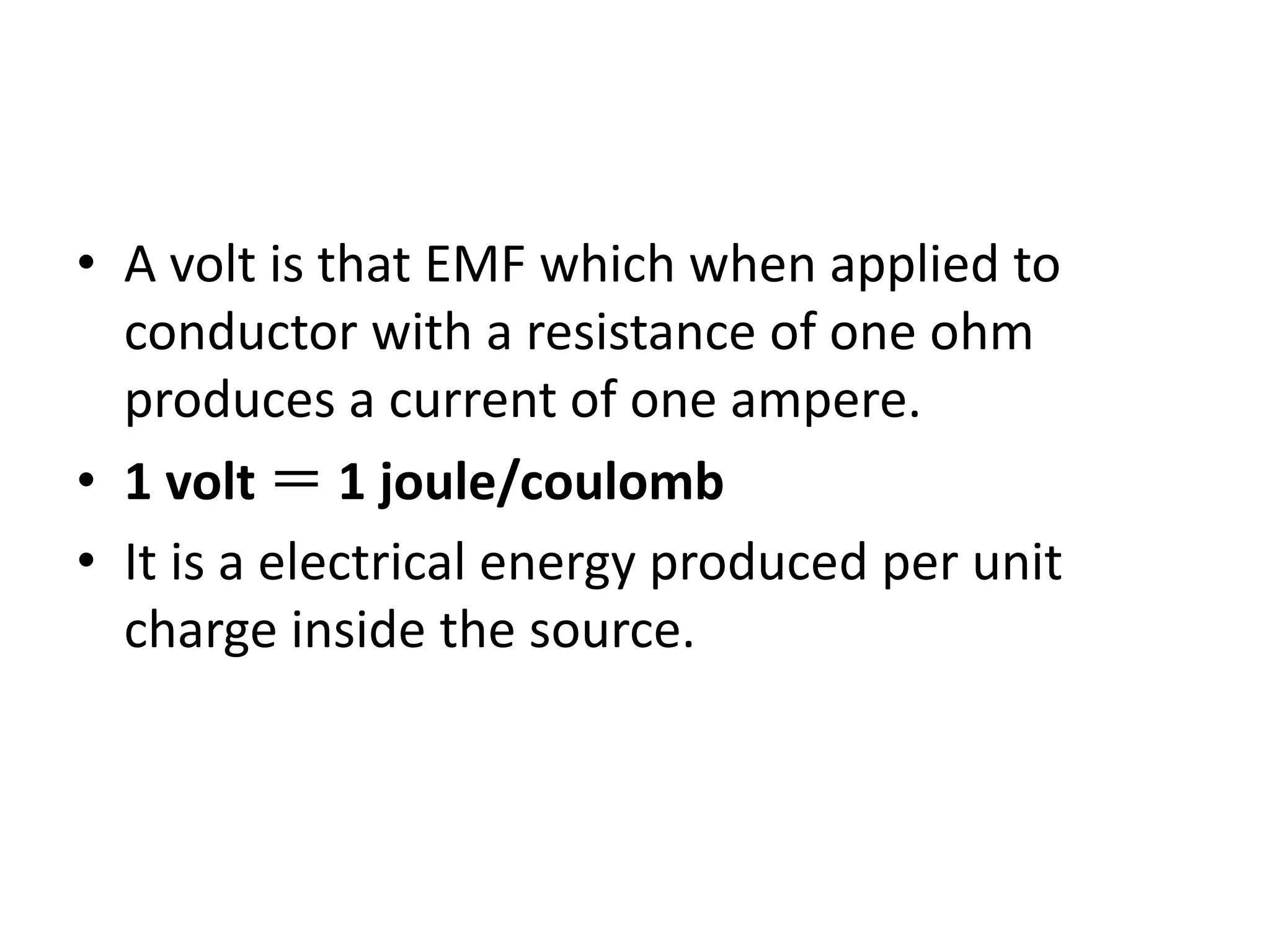 • A volt is that EMF which when applied to
conductor with a resistance of one ohm
produces a current of one ampere.
• 1 volt ＝ 1 joule/coulomb
• It is a electrical energy produced per unit
charge inside the source.
 