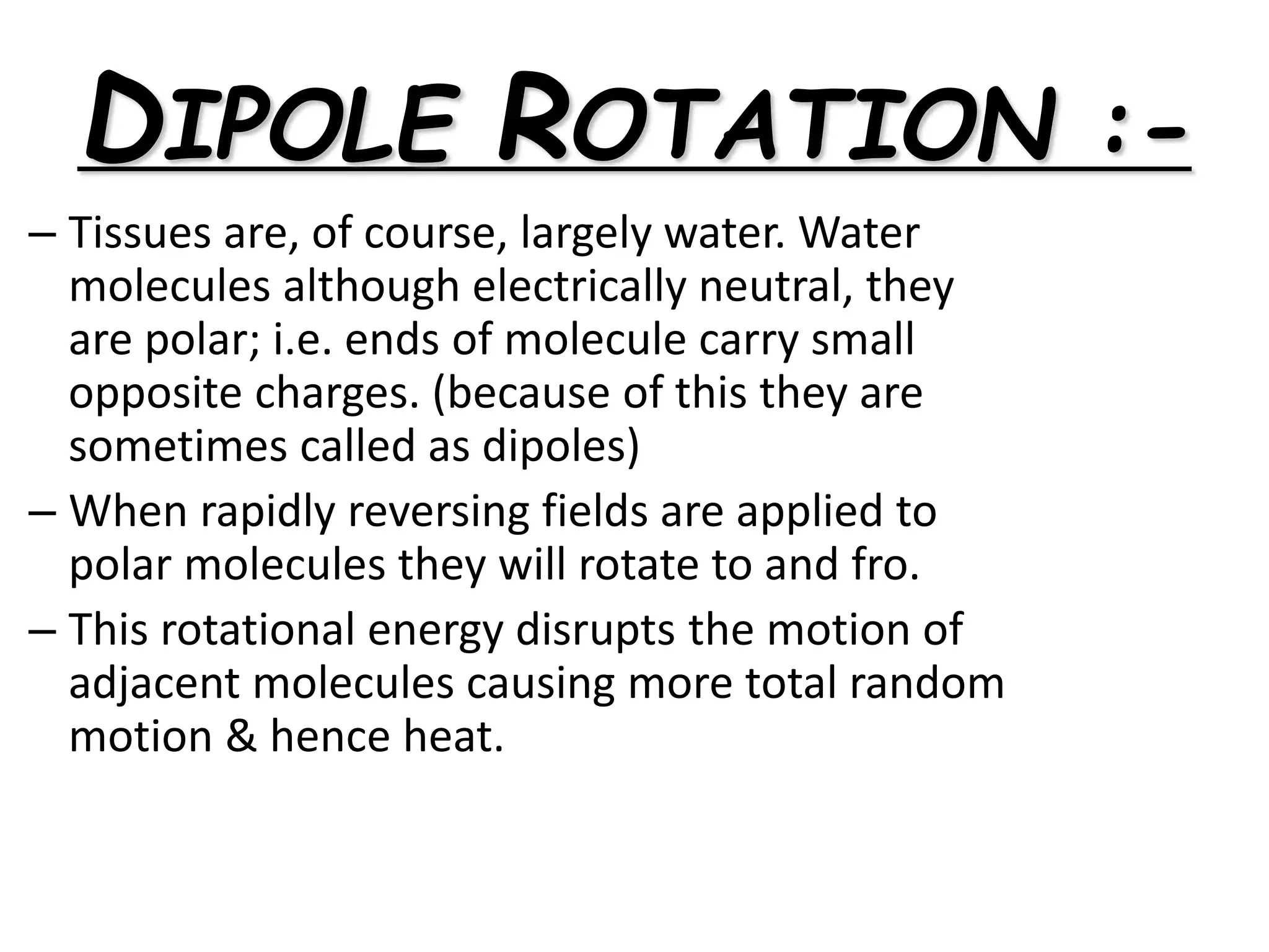 DIPOLE ROTATION :-
– Tissues are, of course, largely water. Water
molecules although electrically neutral, they
are polar; i.e. ends of molecule carry small
opposite charges. (because of this they are
sometimes called as dipoles)
– When rapidly reversing fields are applied to
polar molecules they will rotate to and fro.
– This rotational energy disrupts the motion of
adjacent molecules causing more total random
motion & hence heat.
 