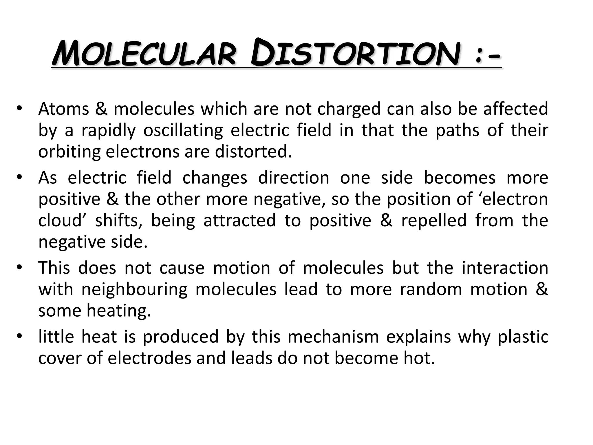 MOLECULAR DISTORTION :-
• Atoms & molecules which are not charged can also be affected
by a rapidly oscillating electric field in that the paths of their
orbiting electrons are distorted.
• As electric field changes direction one side becomes more
positive & the other more negative, so the position of ‘electron
cloud’ shifts, being attracted to positive & repelled from the
negative side.
• This does not cause motion of molecules but the interaction
with neighbouring molecules lead to more random motion &
some heating.
• little heat is produced by this mechanism explains why plastic
cover of electrodes and leads do not become hot.
 