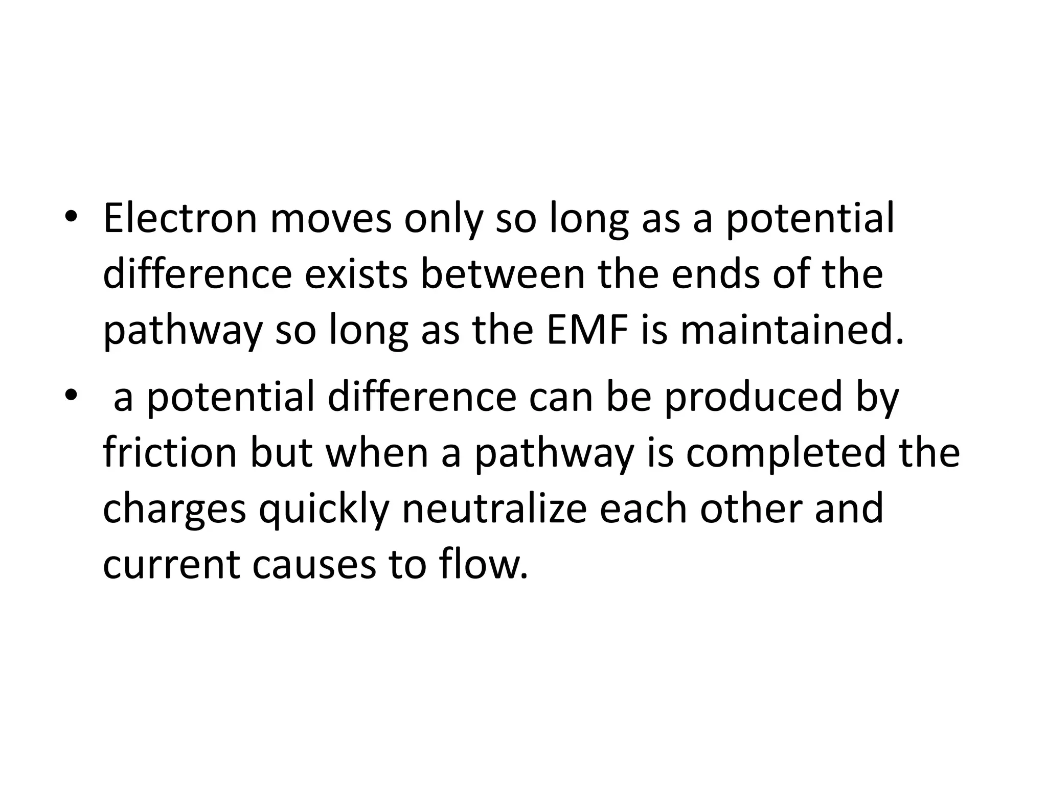 • Electron moves only so long as a potential
difference exists between the ends of the
pathway so long as the EMF is maintained.
• a potential difference can be produced by
friction but when a pathway is completed the
charges quickly neutralize each other and
current causes to flow.
 
