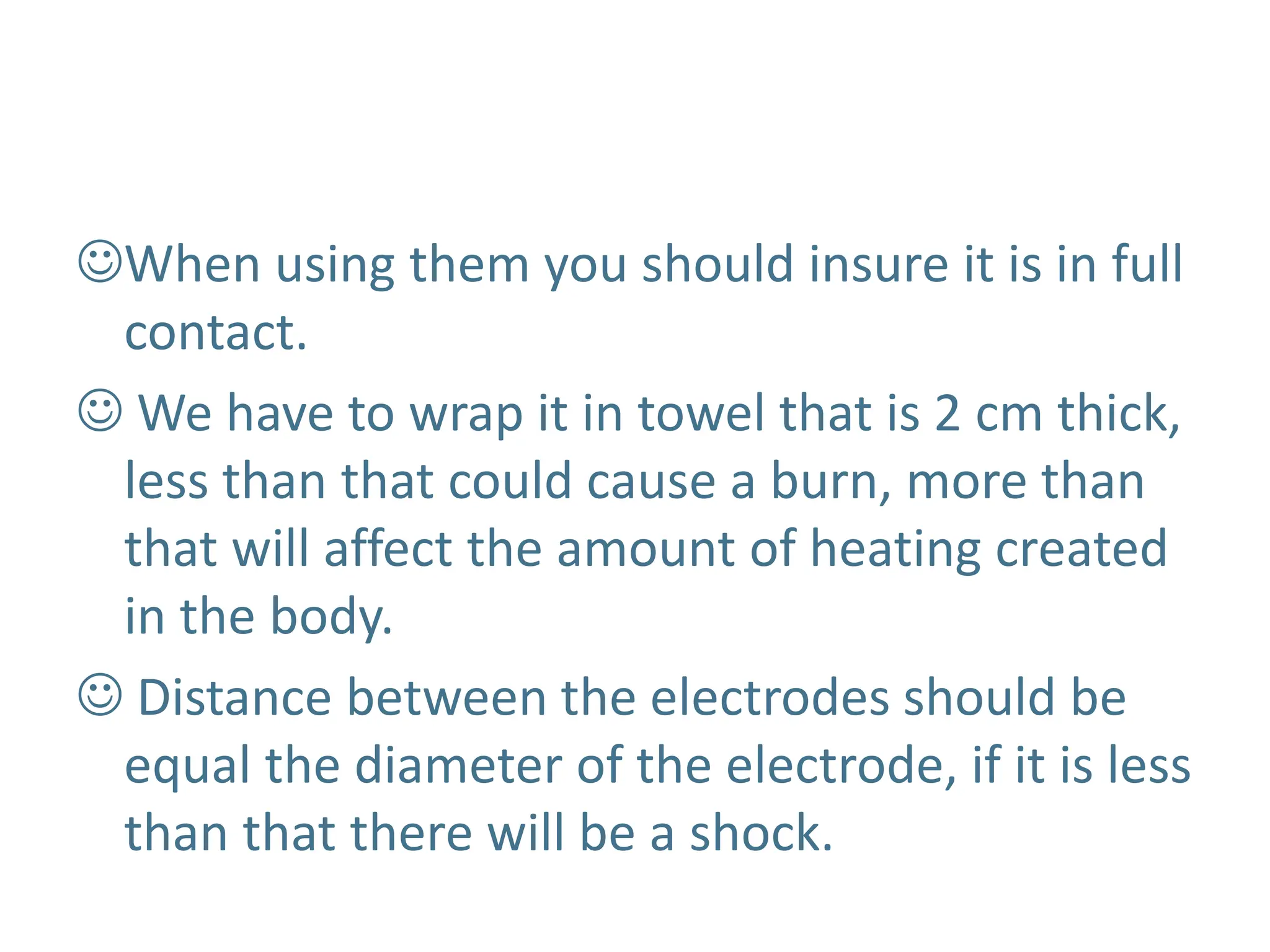 When using them you should insure it is in full
contact.
 We have to wrap it in towel that is 2 cm thick,
less than that could cause a burn, more than
that will affect the amount of heating created
in the body.
 Distance between the electrodes should be
equal the diameter of the electrode, if it is less
than that there will be a shock.
 