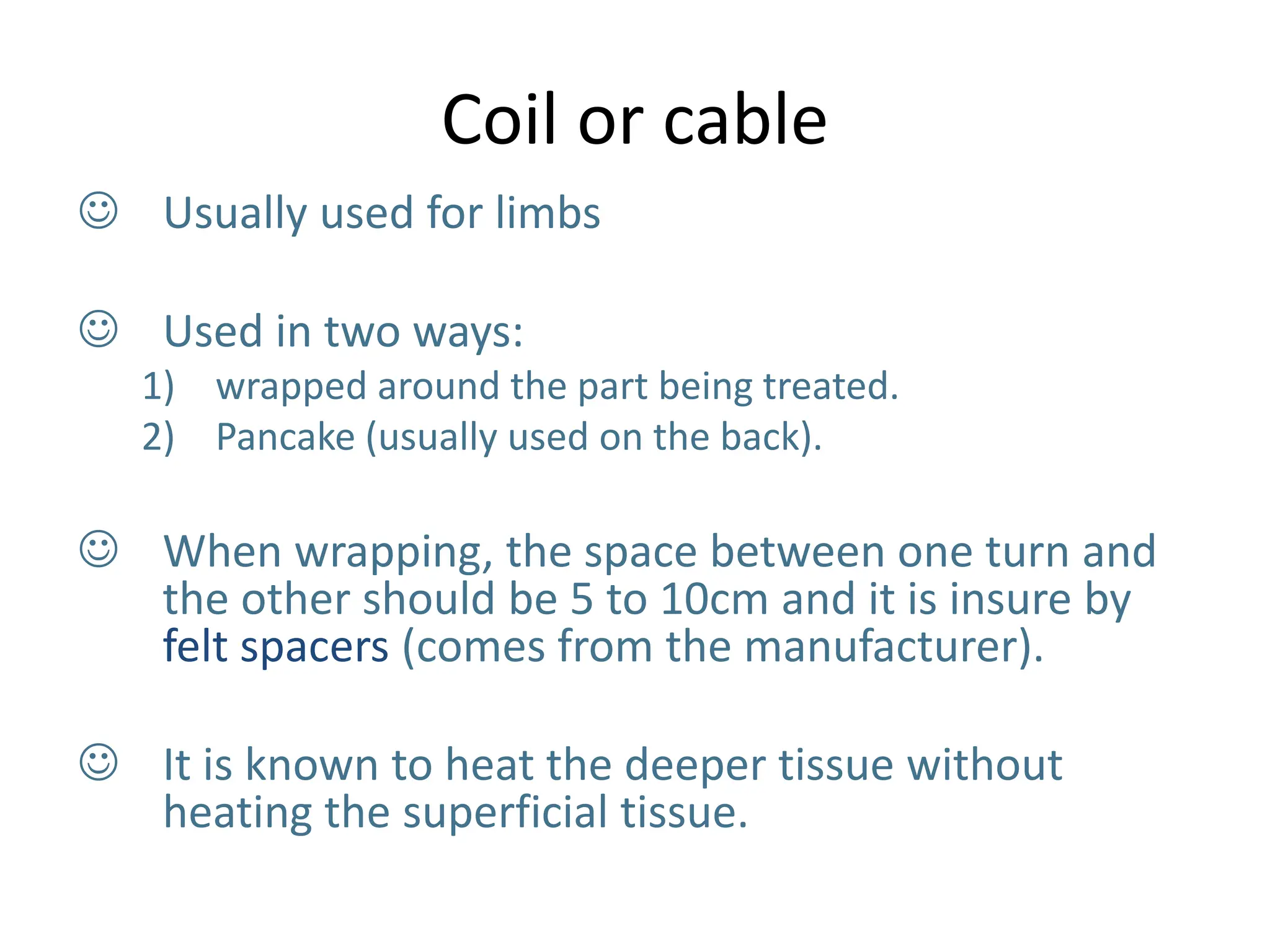 Coil or cable
 Usually used for limbs
 Used in two ways:
1) wrapped around the part being treated.
2) Pancake (usually used on the back).
 When wrapping, the space between one turn and
the other should be 5 to 10cm and it is insure by
felt spacers (comes from the manufacturer).
 It is known to heat the deeper tissue without
heating the superficial tissue.
 