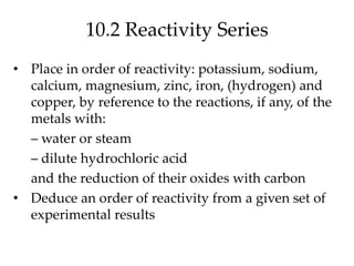 10.2 Reactivity Series
• Place in order of reactivity: potassium, sodium,
calcium, magnesium, zinc, iron, (hydrogen) and
copper, by reference to the reactions, if any, of the
metals with:
– water or steam
– dilute hydrochloric acid
and the reduction of their oxides with carbon
• Deduce an order of reactivity from a given set of
experimental results
 