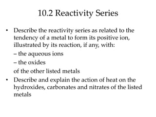 10.2 Reactivity Series
• Describe the reactivity series as related to the
tendency of a metal to form its positive ion,
illustrated by its reaction, if any, with:
– the aqueous ions
– the oxides
of the other listed metals
• Describe and explain the action of heat on the
hydroxides, carbonates and nitrates of the listed
metals
 