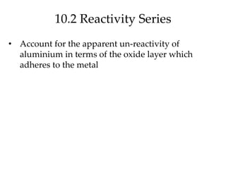 10.2 Reactivity Series
• Account for the apparent un-reactivity of
aluminium in terms of the oxide layer which
adheres to the metal
 