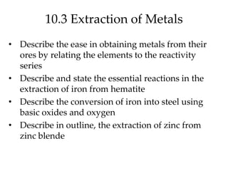 10.3 Extraction of Metals
• Describe the ease in obtaining metals from their
ores by relating the elements to the reactivity
series
• Describe and state the essential reactions in the
extraction of iron from hematite
• Describe the conversion of iron into steel using
basic oxides and oxygen
• Describe in outline, the extraction of zinc from
zinc blende
 
