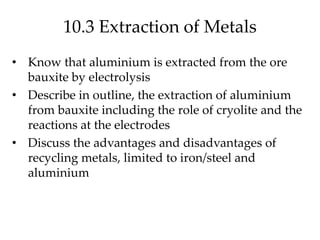 10.3 Extraction of Metals
• Know that aluminium is extracted from the ore
bauxite by electrolysis
• Describe in outline, the extraction of aluminium
from bauxite including the role of cryolite and the
reactions at the electrodes
• Discuss the advantages and disadvantages of
recycling metals, limited to iron/steel and
aluminium
 