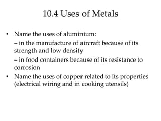10.4 Uses of Metals
• Name the uses of aluminium:
– in the manufacture of aircraft because of its
strength and low density
– in food containers because of its resistance to
corrosion
• Name the uses of copper related to its properties
(electrical wiring and in cooking utensils)
 