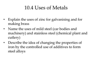 10.4 Uses of Metals
• Explain the uses of zinc for galvanising and for
making brass
• Name the uses of mild steel (car bodies and
machinery) and stainless steel (chemical plant and
cutlery)
• Describe the idea of changing the properties of
iron by the controlled use of additives to form
steel alloys
 