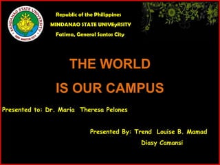 Republic of the Philippines
              MINDANAO STATE UNIVEyRSITY
                Fatima, General Santos City




                     THE WORLD
                IS OUR CAMPUS
Presented to: Dr. Maria Theresa Pelones


                              Presented By: Trend Louise B. Mamad
                                              Diasy Camansi
 