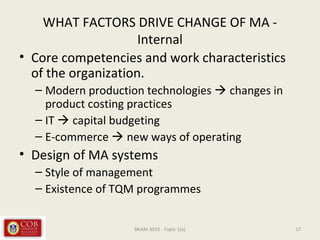 WHAT FACTORS DRIVE CHANGE OF MA -
Internal
• Core competencies and work characteristics
of the organization.
– Modern production technologies  changes in
product costing practices
– IT  capital budgeting
– E-commerce  new ways of operating
• Design of MA systems
– Style of management
– Existence of TQM programmes
17BKAM 3033 - Topic 1(a)
 