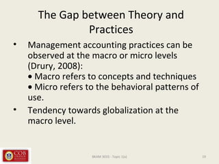 The Gap between Theory and
Practices
• Management accounting practices can be
observed at the macro or micro levels
(Drury, 2008):
• Macro refers to concepts and techniques
• Micro refers to the behavioral patterns of
use.
• Tendency towards globalization at the
macro level.
19BKAM 3033 - Topic 1(a)
 