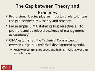 The Gap between Theory and
Practices
• Professional bodies play an important role to bridge
the gap between MA theory and practice.
• For example, CIMA stated its first objective as “to
promote and develop the science of management
accountancy”.
• CIMA established the Technical Committee to
oversee a rigorous technical development agenda.
– Review developing practices and highlight what’s working
and what’s not.
21BKAM 3033 - Topic 1(a)
 