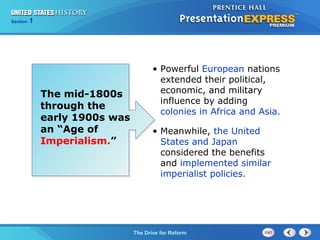 Chapter 25 Section 1
The Cold War Begins
Section 1
The Drive for Reform
The mid-1800s
through the
early 1900s was
an “Age of
Imperialism.”
• Powerful European nations
extended their political,
economic, and military
influence by adding
colonies in Africa and Asia.
• Meanwhile, the United
States and Japan
considered the benefits
and implemented similar
imperialist policies.
 